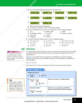 Unit 2: Number 119
5 Fractions and standard form
2 Here are ten calculator displays giving answers in standard form.
v vi vii viii
ix x
i ii iii iv
a Write out each answer in standard form.
b Arrange the ten numbers in order from smallest to largest.
3 Use your calculator. Give the answers in standard form correct to 5 significant figures.
a 42345
b 0.0008 ÷ 92003
c (1.009)5
d 123 000 000 ÷ 0.00076 e (97 × 876)4
f (0.0098)4
× (0.0032)3
g
8543 921
34
× 0
0 0000
.
h
9754
4
( )
5
( )
0
( )
000
( )
.
( )
4 Use your calculator to find the answers correct to 4 significant figures.
a 9.27 × (2.8 × 105
) b (4.23 × 10–2
)3
c (3.2 × 107
) ÷ (7.2 × 109
)
d (3.2 × 10–4
)2
e 231 × (1.5 × 10–6
) f (4.3 × 105
) + (2.3 × 107
)
g 3 24 1 7
3 2
3 24 1
4 10 h 4 2 10 8
3
.
4 2
4 2× −
i 4.126 10 9
× −
3
5.6 Estimation
It is important that you know whether or not an answer that you have obtained is at least roughly
as you expected. This section demonstrates how you can produce an approximate answer to a
calculation easily.
To estimate, the numbers you are using need to be rounded before you do the calculation.
Although you can use any accuracy, usually the numbers in the calculation are rounded to one
significant figure:
3.9 × 2.1 ≈ 4 × 2 = 8
Notice that 3.9 × 2.1 = 8.19, so the estimated value of 8 is not too far from the real value!
For this section you will need
to remember how to round an
answer to a speciﬁed number of
signiﬁcant ﬁgures. You covered this
in chapter 1.
REWIND
Tip
Note that the ‘≈’ symbol
is only used at the point
where an approximation is
made. At other times you
should use ‘=’ when two
numbers are exactly equal.
Worked example 21
Worked example 21
Estimate the value of:
a
4 6 3 9
398
. .
4 6
. .
4 6 3 9
. .
3 9
+
. .
. .
b 42 2 5 1
. .
2 5
. .
2 5
2 5
a 4 6 3 9
398
5 4
400
9
20
4 5
10
0 45
. .
4 6
. .
4 6 3 9
. .
3 9
4 5
4 5
0 4
0 4
+
. .
. .
≈
5 4
5 4
= =
= = =
Round the numbers to 1 signiﬁcant ﬁgure.
Check the estimate:
4 6 3 9
398
0 426
. .
4 6
. .
4 6 3 9
. .
3 9
.
+
. .
. .
= (3sf)
Now if you use a calculator you will ﬁnd the
exact value and see that the estimate was good.
e
s
s
-
R
e
v
i
e
w
C
o
p
y
-
C
a
m
b
r
i
d
g
e
U
n
i
v
e
r
s
i
t
y
P
r
e
s
s
-
R
e
v
i
e
w
C
o
p
y
R
e
v
i
e
w
C
o
p
y
-
C
a
m
b
r
i
d
g
e
U
n
i
v
e
r
s
i
t
y
P
r
e
s
s
-
R
e
v
i
e
w
C
o
p
y
R
e
v
i
e
w
C
o
p
y
-
C
a
m
b
r
i
d
g
e
U
n
i
v
e
r
s
i
t
y
P
r
e
s
s
-
R
e
v
i
e
w
C
o
p
y
R
e
v
i
e
w
C
o
p
y
-
C
a
m
b
r
i
d
g
e
U
n
i
v
e
r
s
i
t
y
Copyright Material - Review Only - Not for Redistribution
 