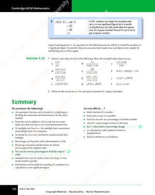 Unit 2: Number
Cambridge IGCSE Mathematics
120
A good starting point for the questions in the following exercise will be to round the numbers to
1 significant figure. Remember that you can sometimes make your calculation even simpler by
modifying your numbers again.
Exercise 5.15 1 Estimate the value of each of the following. Show the rounded values that you use.
a
23 6
6 3
.
6 3
6 3
b
4 3
0 087 3 89
4 3
4 3
. .
087
. .
3 8
. .
3 8
×
. .
. .
c
7 21 0 46
9 09
. .
7 2
. .
7 21 0
. .
9 0
9 0
1 0
1 0
1 0
. .
1 0
. .
d
4 82 6 01
2 54 1 09
. .
4 8
. .
4 82 6
. .
. .
2 5
. .
2 54 1
. .
2 6
2 6
2 6
. .
2 6
. .
4 1
4 1
4 1
. .
4 1
. .
e
48
2 54 4 09
. .
2 5
. .
2 54 4
. .
4 4
4 4
4 4
. .
4 4
. .
f (0.45 + 1.89)(6.5 – 1.9)
g
23 8 2 2
4 7 5 7
. .
8 2
. .
. .
4 7
. .
4 7 5 7
. .
5 7
8 2
8 2
8 2
. .
8 2
. .
+
. .
. .
0
. .
. .
h
1 9 6 45 1
19 4 13 9
0 .
1 9
0 .
1 9 5 1
5 1
. .
4 1
. .
3 9
. .
3 9
6 4
6 4
4 1
4 1
i ( . ) .
) .
2 5
( .
2 5
( . 2 4
) .
2 4
) .
) .
2 48 9
) .
8 9
) . 9
2
) .
) .
) .
2 4
) .
2 4
) .
2 4
) .
2 4
j 223 8 45 1
. .
8 4
. .
5 1
. .
5 1
8 4
8 4
8 4
. .
8 4
. . k 9 26 9
6 9
6 9
6 99 87
. .
9 2
. .
9 26 9
. .
6 9
. .
9 8
. .
9 8
6 9
6 9
6 9
. .
6 9
. . l (4.1)3
× (1.9)4
2 Work out the actual answer for each part of question 1, using a calculator.
Summary
Do you know the following?
• An equivalent fraction can be found by multiplying or
dividing the numerator and denominator by the same
number.
• Fractions can be added or subtracted, but you must
make sure that you have a common denominator first.
• To multiply two fractions you multiply their numerators
and multiply their denominators.
• To divide by a fraction you find its reciprocal and then
multiply.
• Percentages are fractions with a denominator of 100.
• Percentage increases and decreases are always
percentages of the original value.
• You can use reverse percentages to find the original
value.
• Standard form can be used to write very large or very
small numbers quickly.
• Estimations can be made by rounding the numbers in a
calculation to one significant figure.
Are you able to. . . ?
• find a fraction of a number
• find a percentage of a number
• find one number as a percentage of another number
• calculate a percentage increase or decrease
• find a value before a percentage change
• do calculations with numbers written in
standard form
• find an estimate to a calculation.
b 42 2 5 1 4
1 40 5
35
36
6
. .
2 5
. .
− ≈
2 5
− ≈
2 5 1 4
− ≈
1 40 5
0 5
=
≈
=
In this question you begin by rounding each
value to one signiﬁcant ﬁgure but it is worth
noting that you can only easily take the square
root of a square number! Round 35 up to 36 to
get a square number.
E
E
e
s
s
-
R
e
v
i
e
w
C
o
p
y
-
C
a
m
b
r
i
d
g
e
U
n
i
v
e
r
s
i
t
y
P
r
e
s
s
-
R
e
v
i
e
w
C
o
p
y
R
e
v
i
e
w
C
o
p
y
-
C
a
m
b
r
i
d
g
e
U
n
i
v
e
r
s
i
t
y
P
r
e
s
s
-
R
e
v
i
e
w
C
o
p
y
R
e
v
i
e
w
C
o
p
y
-
C
a
m
b
r
i
d
g
e
U
n
i
v
e
r
s
i
t
y
P
r
e
s
s
-
R
e
v
i
e
w
C
o
p
y
R
e
v
i
e
w
C
o
p
y
-
C
a
m
b
r
i
d
g
e
U
n
i
v
e
r
s
i
t
y
Copyright Material - Review Only - Not for Redistribution
 