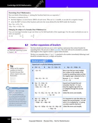 Unit 2: Algebra
Cambridge IGCSE Mathematics
124
Factorising (Year 9 Mathematics)
You can think of factorising as ‘putting the brackets back into an expression’.
To remove a common factor:
• ﬁnd the highest common factor (HCF) of each term. This can be a variable, it can also be a negative integer
• write the HCF in front of the brackets and write the terms divided by the HCF inside the brackets.
2xy + 3xz = x(2y + 3z)
–2xy – 3xz = –x (2y + 3z)
Changing the subject of a formula (Year 9 Mathematics)
You can rearrange formulae to get one letter on the left hand side of the equals sign. Use the same methods you use to
solve an equation.
A = lb b =
1
A
l =
A
b
6.1 Further expansions of brackets
You have already seen that you can re-write algebraic expressions that contain brackets by
expanding them. The process is called expansion. This work will now be extended to consider
what happens when negative numbers appear before brackets.
The key is to remember that a ‘+’ or a ‘−’ is attached to the number immediately following it and
should be included when you multiply out brackets.
You dealt with expanding brackets
in chapter 2. 
REWIND
Worked example 1
Expand and simplify the following expressions.
a −3(x + 4) b 4(y − 7) − 5(3y + 5) c 8(p + 4) − 10(9p − 6)
a −3(x + 4) Remember that you must multiply
the number on the outside of the
bracket by everything inside and that
the negative sign is attached to the 3.
−3(x + 4) = −3x − 12 Because −3 × x = −3x and
−3 × 4 = −12.
b 4(y − 7) − 5(3y + 5)
4(y − 7) = 4y − 28
−5(3y + 5) = −15y − 25
Expand each bracket ﬁrst and
remember that the ‘−5’ must
keep the negative sign when it
is multiplied through the second
bracket.
4 7 5 3 5 4 28 15 25
11 53
( )
4 7
( )
4 7 ( )
5 3
( )
5 3 5 4
( )
5 4
y y
5 3
y y
( )
y y
( )
4 7
( )
y y
4 7
( ) ( )
y y
( )
5 3
( )
5 3
y y
( ) y y
28
y y
15
y y
y
y y
− −
y y
( )
y y
− −
y y
4 7
( )
y y
( )
− −
4 7
( )
4 7
y y
( ) 5 4
+ =
5 4
( )
+ =
( )
5 4
( )
5 4
+ =
( ) y y
− −
y y
28
y y
− −
y y −
= − −
Collect like terms and simplify.
c 8(p + 4) − 10(9p − 6)
8(p + 4) = 8p + 32
−10(9p − 6) = −90p + 60
It is important to note that when you
expand the second bracket ‘−10’ will
need to be multiplied by ‘−6’, giving
a positive result for that term.
8 4 10 8 32 90 60
82 92
( )
8 4
( )
8 4 ( )
9 6
( )
p p
10
p p
( )
p p
( )
8 4
( )
p p
8 4
( ) ( )
p p
( )
9 6
( )
p p
9 6
( ) p p
8 3
p p
8 32 9
p p
0 6
p p
0 6
p
+ −
( )
+ −
8 4
( )
+ −
8 4
( )
p p
+ −
p p
( )
p p
+ −
p p
8 4
( )
p p
( )
+ −
8 4
( )
8 4
p p
( ) − =
( )
− =
9 6
( )
− =
9 6
( ) + −
8 3
+ −
8 32 9
+ −
p p
+ −
8 3
p p
+ −
8 3
p p
2 9
p p
+ −
2 9
p p
0 6
0 6
= − +
Collect like terms and simplify.
Watch out for negative
numbers in front of
brackets because they
always require extra care.
Remember:
+ × + = +
+ × − = −
− × − = +
Tip
Physicists often rearrange
formulae. If you have a
formula that enables you
work out how far something
has travelled in a particular
time, you can rearrange the
formula to tell you how long it
will take to travel a particular
distance, for example.
LINK
e
s
s
-
R
e
v
i
e
w
C
o
p
y
-
C
a
m
b
r
i
d
g
e
U
n
i
v
e
r
s
i
t
y
P
r
e
s
s
-
R
e
v
i
e
w
C
o
p
y
R
e
v
i
e
w
C
o
p
y
-
C
a
m
b
r
i
d
g
e
U
n
i
v
e
r
s
i
t
y
P
r
e
s
s
-
R
e
v
i
e
w
C
o
p
y
R
e
v
i
e
w
C
o
p
y
-
C
a
m
b
r
i
d
g
e
U
n
i
v
e
r
s
i
t
y
P
r
e
s
s
-
R
e
v
i
e
w
C
o
p
y
R
e
v
i
e
w
C
o
p
y
-
C
a
m
b
r
i
d
g
e
U
n
i
v
e
r
s
i
t
y
Copyright Material - Review Only - Not for Redistribution
 