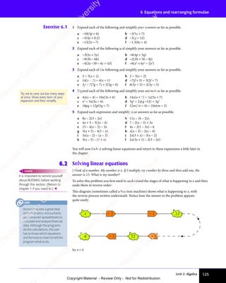 Unit 2: Algebra 125
6 Equations and rearranging formulae
Exercise 6.1 1 Expand each of the following and simplify your answers as far as possible.
a −10(3p + 6) b −3(5x + 7)
c −5(4y + 0.2) d −3(q − 12)
e −12(2t − 7) f −1.5(8z − 4)
2 Expand each of the following and simplify your answers as far as possible.
a −3(2x + 5y) b −6(4p + 5q)
c −9(3h − 6k) d −2(5h + 5k − 8j)
e −4(2a −3b − 6c + 4d) f −6(x2
+ 6y2
− 2y3
)
3 Expand each of the following and simplify your answers as far as possible.
a 2 − 5(x + 2) b 2 − 5(x − 2)
c 14(x − 3) − 4(x − 1) d −7(f + 3) − 3(2f − 7)
e 3g − 7(7g − 7) + 2(5g − 6) f 6(3y − 5) − 2(3y − 5)
4 Expand each of the following and simplify your answers as far as possible.
a 4x(x − 4) − 10x(3x + 6) b 14x(x + 7) − 3x(5x + 7)
c x2
− 5x(2x − 6) d 5q2
− 2q(q −12) − 3q2
e 18pq − 12p(5q − 7) f 12m(2n − 4) − 24n(m − 2)
5 Expand each expression and simplify your answers as far as possible.
a 8x – 2(3 – 2x) b 11x – (6 – 2x)
c 4x + 5 – 3(2x – 4) d 7 – 2(x – 3) + 3x
e 15 – 4(x – 2) – 3x f 4x – 2(1 – 3x) – 6
g 3(x + 5) – 4(5 – x) h x(x – 3) – 2(x – 4)
i 3x(x – 2) – (x – 2) j 2x(3 + x) – 3(x – 2)
k 3(x – 5) – (3 + x) l 2x(3x + 1) – 2(3 – 2x)
You will now look at solving linear equations and return to these expansions a little later in
the chapter.
6.2 Solving linear equations
I think of a number. My number is x. If I multiply my number by three and then add one, the
answer is 13. What is my number?
To solve this problem you first need to understand the stages of what is happening to x and then
undo them in reverse order:
This diagram (sometimes called a function machine) shows what is happening to x, with
the reverse process written underneath. Notice how the answer to the problem appears
quite easily:
Try not to carry out too many steps
at once. Show every term of your
expansion and then simplify.
It is important to remind yourself
about BODMAS before working
through this section. (Return to
chapter 1 if you need to.) 
REWIND
× 3
÷ 3
x
4
+ 1 13
– 1
12
So x = 4
Accounting uses a great deal
of mathematics. Accountants
use computer spreadsheets to
calculate and analyse financial
data. Although the programs
do the calculations, the user
has to know which equations
and formula to insert to tell the
program what to do.
LINK
e
s
s
-
R
e
v
i
e
w
C
o
p
y
-
C
a
m
b
r
i
d
g
e
U
n
i
v
e
r
s
i
t
y
P
r
e
s
s
-
R
e
v
i
e
w
C
o
p
y
R
e
v
i
e
w
C
o
p
y
-
C
a
m
b
r
i
d
g
e
U
n
i
v
e
r
s
i
t
y
P
r
e
s
s
-
R
e
v
i
e
w
C
o
p
y
R
e
v
i
e
w
C
o
p
y
-
C
a
m
b
r
i
d
g
e
U
n
i
v
e
r
s
i
t
y
P
r
e
s
s
-
R
e
v
i
e
w
C
o
p
y
R
e
v
i
e
w
C
o
p
y
-
C
a
m
b
r
i
d
g
e
U
n
i
v
e
r
s
i
t
y
Copyright Material - Review Only - Not for Redistribution
 