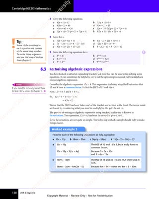 Unit 2: Algebra
Cambridge IGCSE Mathematics
128
3 Solve the following equations.
a 4(x + 1) = 12 b 2(2p + 1) = 14
c 8(3t + 2) = 40 d 5(m − 2) = 15
e −5(n − 6) = −20 f 2(p − 1) + 7(3p + 2) = 7(p − 4)
g 2(p − 1) − 7(3p − 2) = 7(p − 4) h 3(2x + 5) – (3x + 2) = 10
4 Solve for x.
a 7(x + 2) = 4(x + 5) b 4(x – 2) + 2(x + 5) = 14
c 7x – (3x + 11) = 6 – (5 – 3x) d −2(x + 2) = 4x + 9
e 3(x + 1) = 2(x + 1) + 2x f 4 + 2(2 − x) = 3 – 2(5 – x)
5 Solve the following equations for x
a 33x
= 27 b 23x+4
= 32
c 8.14x+3
= 1 d 52(3x+1)
= 625
e 43x
= 2x+1
f 93x+4
= 274x+3
6.3 Factorising algebraic expressions
You have looked in detail at expanding brackets and how this can be used when solving some
equations. It can sometimes be helpful to carry out the opposite process and put brackets back
into an algebraic expression.
Consider the algebraic expression 12x − 4. This expression is already simplified but notice that
12 and 4 have a common factor. In fact the HCF of 12 and 4 is 4.
Now, 12 = 4 × 3 and 4 = 4 × 1.
So, 12 4 4 3 4 1
4 3
x x
2 4
x x
2 4 4 3
x x
x x
− =
x x
2 4
x x
− =
2 4
x x
× −
4 3
× −
4 3
x x
× −
4 3
x x
× −
4 3
x x 4 1
4 1
= −
4 3
= −
( )
4 3
( )
4 3 1
( )
x
( )
= −
( )
4 3
= −
( )
4 3
= −
x
= −
( )
= −
Notice that the HCF has been ‘taken out’ of the bracket and written at the front. The terms inside
are found by considering what you need to multiply by 4 to get 12x and −4.
The process of writing an algebraic expression using brackets in this way is known as
factorisation. The expression, 12x − 4, has been factorised to give 4(3x−1).
Some factorisations are not quite so simple. The following worked example should help to make
things clearer.
Some of the numbers in
each equation are powers
of the same base number.
Re-write these as powers
and use the laws of indices
from chapter 2
Tip
If you need to remind yourself how
to ﬁnd HCFs, return to chapter 1. 
REWIND
Worked example 3
Worked example 3
Factorise each of the following expressions as fully as possible.
a 15x + 12y b 18mn − 30m c 36p2
q − 24pq2
d 15(x − 2) − 20(x − 2)3
a 15x +12y The HCF of 12 and 15 is 3, but x and y have no
common factors.
15x +12y = 3(5x + 4y) Because 3 × 5x = 15x
and 3 × 4y = 12y.
b 18mn − 30m The HCF of 18 and 30 = 6 and HCF of mn and m
is m.
18mn − 30m = 6m(3n − 5) Because 6m × 3n = 18mn and 6m × 5 = 30m.
E
e
s
s
-
R
e
v
i
e
w
C
o
p
y
-
C
a
m
b
r
i
d
g
e
U
n
i
v
e
r
s
i
t
y
P
r
e
s
s
-
R
e
v
i
e
w
C
o
p
y
R
e
v
i
e
w
C
o
p
y
-
C
a
m
b
r
i
d
g
e
U
n
i
v
e
r
s
i
t
y
P
r
e
s
s
-
R
e
v
i
e
w
C
o
p
y
R
e
v
i
e
w
C
o
p
y
-
C
a
m
b
r
i
d
g
e
U
n
i
v
e
r
s
i
t
y
P
r
e
s
s
-
R
e
v
i
e
w
C
o
p
y
R
e
v
i
e
w
C
o
p
y
-
C
a
m
b
r
i
d
g
e
U
n
i
v
e
r
s
i
t
y
Copyright Material - Review Only - Not for Redistribution
 