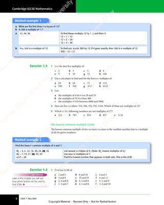 Unit 1: Number
Cambridge IGCSE Mathematics
4
Worked example 1
a What are the ﬁrst three multiples of 12?
b Is 300 a multiple of 12?
a 12, 24, 36 To ﬁnd these multiply 12 by 1, 2 and then 3.
12 × 1 = 12
12 × 2 = 24
12 × 3 = 36
b Yes, 300 is a multiple of 12. To ﬁnd out, divide 300 by 12. If it goes exactly, then 300 is a multiple of 12.
300 ÷ 12 = 25
Exercise 1.3 1 List the first five multiples of:
a 2 b 3 c 5 d 8
e 9 f 10 g 12 h 100
2 Use a calculator to find and list the first ten multiples of:
a 29 b 44 c 75 d 114
e 299 f 350 g 1012 h 9123
3 List:
a the multiples of 4 between 29 and 53
b the multiples of 50 less than 400
c the multiples of 100 between 4000 and 5000.
4 Here are five numbers: 576, 396, 354, 792, 1164. Which of these are multiples of 12?
5 Which of the following numbers are not multiples of 27?
a 324 b 783 c 816 d 837 e 1116
The lowest common multiple (LCM)
The lowest common multiple of two or more numbers is the smallest number that is a multiple
of all the given numbers.
Worked example 2
Find the lowest common multiple of 4 and 7.
M4
= 4, 8, 12, 16, 20, 24, 28, 32
M7
= 7, 14, 21, 28, 35, 42
LCM = 28
List several multiples of 4. (Note: M4
means multiples of 4.)
List several multiples of 7.
Find the lowest number that appears in both sets. This is the LCM.
Exercise 1.4 1 Find the LCM of:
Later in this chapter you will see
how prime factors can be used to
ﬁnd LCMs. 
FAST FORWARD a 2 and 5 b 8 and 10 c 6 and 4
d 3 and 9 e 35 and 55 f 6 and 11
g 2, 4 and 8 h 4, 5 and 6 i 6, 8 and 9
j 1, 3 and 7 k 4, 5 and 8 l 3, 4 and 18
e
s
s
-
R
e
v
i
e
w
C
o
p
y
-
C
a
m
b
r
i
d
g
e
U
n
i
v
e
r
s
i
t
y
P
r
e
s
s
-
R
e
v
i
e
w
C
o
p
y
R
e
v
i
e
w
C
o
p
y
-
C
a
m
b
r
i
d
g
e
U
n
i
v
e
r
s
i
t
y
P
r
e
s
s
-
R
e
v
i
e
w
C
o
p
y
R
e
v
i
e
w
C
o
p
y
-
C
a
m
b
r
i
d
g
e
U
n
i
v
e
r
s
i
t
y
P
r
e
s
s
-
R
e
v
i
e
w
C
o
p
y
R
e
v
i
e
w
C
o
p
y
-
C
a
m
b
r
i
d
g
e
U
n
i
v
e
r
s
i
t
y
Copyright Material - Review Only - Not for Redistribution
RM.DL.Books
 