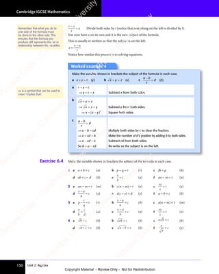 Unit 2: Algebra
Cambridge IGCSE Mathematics
130
v u
t
a
v u
v u
= Divide both sides by t (notice that everything on the left is divided by t).
You now have a on its own and it is the new subject of the formula.
This is usually re-written so that the subject is on the left:
a
v u
t
=
v u
v u
Notice how similar this process is to solving equations.
Worked example 4
Make the variable shown in brackets the subject of the formula in each case.
a x + y = c (y) b x y z
+ =
x y
+ =
x y (x) c
a b
c
d
a b
a b
= (b)
a x + y = c
⇒ y = c − x Subtract x from both sides.
b x y z
+ =
x y
+ =
x y
⇒ =
⇒ = −
x z
⇒ =
x z
⇒ = y Subtract y from both sides.
⇒ = ( )
−
( )
x z
⇒ =
x z
⇒ = ( )
x z
( )
( )
( )2
Square both sides.
c a b
c
d
a b
a b
=
⇒ a − b = cd Multiply both sides by c to clear the fraction.
⇒ a = cd + b Make the number of b’s positive by adding b to both sides.
⇒ a − cd = b Subtract cd from both sides.
So b = a − cd Re-write so the subject is on the left.
⇒ is a symbol that can be used to
mean ‘implies that’.
Exercise 6.4 Make the variable shown in brackets the subject of the formula in each case.
1 a a + b = c (a) b p − q = r (r) c fh = g (h)
d ab + c = d (b) e
a
b
c
= (a) f an − m = t (n)
2 a an − m = t (m) b a(n − m) = t (a) c
xy
z
t
= (x)
d
x a
b
c
x a
x a
= (x) e x(c − y) = d (y) f a − b = c (b)
3 a p
r
q
t
− =
− = (r) b
x a
b
c
x a
x a
= (b) c a(n − m) = t (m)
d
a
b
c
d
= (a) e
x a
b
c
x a
x a
= (a) f
xy
z
t
= (z)
4 a b c
b c
b c (b) b ab c
= (b) c a b
a b c
= (b)
d b c c
+ =
b c
+ =
b c (b) e x b c
− =
x b
− =
x b (b) f
x
y
c
= (y)
Remember that what you do to
one side of the formula must
be done to the other side. This
ensures that the formula you
produce still represents the same
relationship between the variables.
e
s
s
-
R
e
v
i
e
w
C
o
p
y
-
C
a
m
b
r
i
d
g
e
U
n
i
v
e
r
s
i
t
y
P
r
e
s
s
-
R
e
v
i
e
w
C
o
p
y
R
e
v
i
e
w
C
o
p
y
-
C
a
m
b
r
i
d
g
e
U
n
i
v
e
r
s
i
t
y
P
r
e
s
s
-
R
e
v
i
e
w
C
o
p
y
R
e
v
i
e
w
C
o
p
y
-
C
a
m
b
r
i
d
g
e
U
n
i
v
e
r
s
i
t
y
P
r
e
s
s
-
R
e
v
i
e
w
C
o
p
y
R
e
v
i
e
w
C
o
p
y
-
C
a
m
b
r
i
d
g
e
U
n
i
v
e
r
s
i
t
y
Copyright Material - Review Only - Not for Redistribution
 