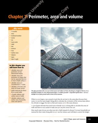 133
Unit 2: Shape, space and measures
• Perimeter
• Area
• Irrational number
• Sector
• Arc
• Semi-circle
• Solid
• Net
• Vertices
• Face
• Surface area
• Volume
• Apex
• Slant height
Key words
The glass pyramid at the entrance to the Louvre Art Gallery in Paris. Reaching to a height of 20.6m, it is a
beautiful example of a three-dimensional object. A smaller pyramid – suspended upside down – acts as a
skylight in an underground mall in front of the museum.
When runners begin a race around a track they do not start in the same place because their
routes are not the same length. Being able to calculate the perimeters of the various lanes allows
the oﬃcials to stagger the start so that each runner covers the same distance.
A can of paint will state how much area it should cover, so being able to calculate the areas of
walls and doors is very useful to make sure you buy the correct size can.
How much water do you use when you take a bath instead of a shower? As more households are
metered for their water, being able to work out the volume used will help to control the budget.
In this chapter you
will learn how to:
• calculate areas and
perimeters of two-
dimensional shapes
• calculate areas and
perimeters of shapes that
can be separated into two
or more simpler polygons
• calculate areas and
circumferences of circles
• calculate perimeters and
areas of circular sectors
• understand nets for three-
dimensional solids
• calculate volumes and
surface areas of solids
• calculate volumes and
surface area of pyramids,
cones and spheres.
Chapter 7: Perimeter, area and volume
e
s
s
-
R
e
v
i
e
w
C
o
p
y
-
C
a
m
b
r
i
d
g
e
U
n
i
v
e
r
s
i
t
y
P
r
e
s
s
-
R
e
v
i
e
w
C
o
p
y
R
e
v
i
e
w
C
o
p
y
-
C
a
m
b
r
i
d
g
e
U
n
i
v
e
r
s
i
t
y
P
r
e
s
s
-
R
e
v
i
e
w
C
o
p
y
R
e
v
i
e
w
C
o
p
y
-
C
a
m
b
r
i
d
g
e
U
n
i
v
e
r
s
i
t
y
P
r
e
s
s
-
R
e
v
i
e
w
C
o
p
y
R
e
v
i
e
w
C
o
p
y
-
C
a
m
b
r
i
d
g
e
U
n
i
v
e
r
s
i
t
y
Copyright Material - Review Only - Not for Redistribution
 