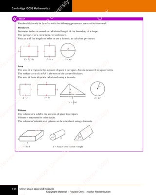 Cambridge IGCSE Mathematics
134 Unit 2: Shape, space and measures
RECAP
You should already be familiar with the following perimeter, area and volume work:
Perimeter
Perimeter is the measured or calculated length of the boundary of a shape.
The perimeter of a circle is its circumference.
You can add the lengths of sides or use a formula to calculate perimeter.
P = 2(l+ b) P = 4 s C = πd
b
l s
d
Area
The area of a region is the amount of space it occupies. Area is measured in square units.
The surface area of a solid is the sum of the areas of its faces.
The area of basic shapes is calculated using a formula.
A = s2 A = lb A = π r2
b
l
s h
b
A = bh
1
2
r
Volume
The volume of a solid is the amount of space it occupies.
Volume is measured in cubic units.
The volume of cuboids and prisms can be calculated using a formula.
h l h h
b
V = l b h V = Area of cross section × height
π r2 bh
1
2
e
s
s
-
R
e
v
i
e
w
C
o
p
y
-
C
a
m
b
r
i
d
g
e
U
n
i
v
e
r
s
i
t
y
P
r
e
s
s
-
R
e
v
i
e
w
C
o
p
y
R
e
v
i
e
w
C
o
p
y
-
C
a
m
b
r
i
d
g
e
U
n
i
v
e
r
s
i
t
y
P
r
e
s
s
-
R
e
v
i
e
w
C
o
p
y
R
e
v
i
e
w
C
o
p
y
-
C
a
m
b
r
i
d
g
e
U
n
i
v
e
r
s
i
t
y
P
r
e
s
s
-
R
e
v
i
e
w
C
o
p
y
R
e
v
i
e
w
C
o
p
y
-
C
a
m
b
r
i
d
g
e
U
n
i
v
e
r
s
i
t
y
Copyright Material - Review Only - Not for Redistribution
 