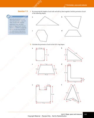 137
Unit 2: Shape, space and measures
7 Perimeter, area and volume
Exercise 7.1 1 By measuring the lengths of each side and adding them together, find the perimeter of each
of the following shapes.
a b
c d
2 Calculate the perimeter of each of the following shapes.
a 2.5 cm
5.5 cm
b
4 cm
3 cm
5 cm
c 7 cm
10 cm
4 cm
4 cm
d 2 cm
2 cm
10 cm
9 cm
e
8.4 m
1.9 m
2.8 m
2.5 m
7.2 m
f
9 km
8 km
3 km
3 km
Agricultural science involves
work with perimeter, area and
rates. For example, fertiliser
application rates are often
given in kilograms per hectare
(an area of 10 000 m2
). Applying
too little or too much fertiliser
can have serious implications
for crops and food production.
LINK
e
s
s
-
R
e
v
i
e
w
C
o
p
y
-
C
a
m
b
r
i
d
g
e
U
n
i
v
e
r
s
i
t
y
P
r
e
s
s
-
R
e
v
i
e
w
C
o
p
y
R
e
v
i
e
w
C
o
p
y
-
C
a
m
b
r
i
d
g
e
U
n
i
v
e
r
s
i
t
y
P
r
e
s
s
-
R
e
v
i
e
w
C
o
p
y
R
e
v
i
e
w
C
o
p
y
-
C
a
m
b
r
i
d
g
e
U
n
i
v
e
r
s
i
t
y
P
r
e
s
s
-
R
e
v
i
e
w
C
o
p
y
R
e
v
i
e
w
C
o
p
y
-
C
a
m
b
r
i
d
g
e
U
n
i
v
e
r
s
i
t
y
Copyright Material - Review Only - Not for Redistribution
 