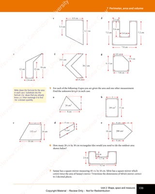 139
Unit 2: Shape, space and measures
7 Perimeter, area and volume
c 4.9 cm
5.3 cm
8.2 cm
d
7.8 cm
7.2 cm 7.2 cm
3.4 cm
5.4 cm
2.1 cm
e
18 cm
2.4 cm
12 cm 12 cm
f
19.1 cm
38.2 cm
3.8 cm
g
3.71 cm
1.82 cm
7.84 cm
8.53 cm
5 For each of the following shapes you are given the area and one other measurement.
Find the unknown length in each case.
a
8 cm
h
24 2
cm
b
17 cm
b
289 2
cm
Write down the formula for the area
in each case. Substitute into the
formula the values that you already
know and then rearrange it to ﬁnd
the unknown quantity.
c
16 cm
a
14 cm
132 2
cm
d
75 cm2
15 cm
b
e 6 cm
6 cm
18 cm
h
200 cm2
6 How many 20 cm by 30 cm rectangular tiles would you need to tile the outdoor area
shown below?
1.7 m
4.8 m
0.9 m
2.6 m
7 Sanjay has a square mirror measuring 10 cm by 10 cm. Silvie has a square mirror which
covers twice the area of Sanjay’s mirror. Determine the dimensions of Silvie’s mirror correct
to 2 decimal places.
e
s
s
-
R
e
v
i
e
w
C
o
p
y
-
C
a
m
b
r
i
d
g
e
U
n
i
v
e
r
s
i
t
y
P
r
e
s
s
-
R
e
v
i
e
w
C
o
p
y
R
e
v
i
e
w
C
o
p
y
-
C
a
m
b
r
i
d
g
e
U
n
i
v
e
r
s
i
t
y
P
r
e
s
s
-
R
e
v
i
e
w
C
o
p
y
R
e
v
i
e
w
C
o
p
y
-
C
a
m
b
r
i
d
g
e
U
n
i
v
e
r
s
i
t
y
P
r
e
s
s
-
R
e
v
i
e
w
C
o
p
y
R
e
v
i
e
w
C
o
p
y
-
C
a
m
b
r
i
d
g
e
U
n
i
v
e
r
s
i
t
y
Copyright Material - Review Only - Not for Redistribution
 