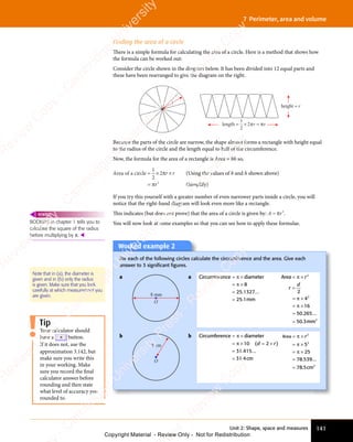 141
Unit 2: Shape, space and measures
7 Perimeter, area and volume
Finding the area of a circle
There is a simple formula for calculating the area of a circle. Here is a method that shows how
the formula can be worked out:
Consider the circle shown in the diagram below. It has been divided into 12 equal parts and
these have been rearranged to give the diagram on the right.
length ≈ × =
1
2
2 r r
height ≈ r
r
π π
Because the parts of the circle are narrow, the shape almost forms a rectangle with height equal
to the radius of the circle and the length equal to half of the circumference.
Now, the formula for the area of a rectangle is Area = bh so,
Area of a circle ≈ ×
≈ × ×
=
1
2
2
2
π
π
r r
×
r r
r
If you try this yourself with a greater number of even narrower parts inside a circle, you will
notice that the right-hand diagram will look even more like a rectangle.
This indicates (but does not prove) that the area of a circle is given by: A = πr2
.
You will now look at some examples so that you can see how to apply these formulae.
(Using the values of b and h shown above)
(Simplify)
BODMAS in chapter 1 tells you to
calculate the square of the radius
before multiplying by π. 
REWIND
Note that in (a), the diameter is
given and in (b) only the radius
is given. Make sure that you look
carefully at which measurement you
are given.
Worked example 2
For each of the following circles calculate the circumference and the area. Give each
answer to 3 signiﬁcant ﬁgures.
a
O
8 mm
a Circumference diameter
mm
= ×
= ×
=
π
= ×
= ×
π
= ×
= × 8
25 1327
25 1
. ...
.
≃
Area
mm
= ×
=
= ×
= ×
=
π
= ×
= ×
π
= ×
= ×
π
= ×
= ×
r
r
d
2
2
2
2
4
16
50 265
50 3
. ...
.
≃
b
O
5 cm
b Circumference diameter
cm
= ×
= ×
=
π
= ×
= ×
π
= ×
= ×10
31 415
31 4
( )
. ...
.
d r
( )
d r
( )
= ×
( )
d r
( )
2
( )
d r
( )
= ×
= ×
( )
d r
= ×
( )
≃
Area
cm
= ×
= ×
= ×
=
π
= ×
= ×
π
= ×
= ×
π
= ×
= ×
r2
2
2
5
25
78 539
78 5
. ...
.
≃
Tip
Your calculator should
have a π button.
If it does not, use the
approximation 3.142, but
make sure you write this
in your working. Make
sure you record the final
calculator answer before
rounding and then state
what level of accuracy you
rounded to.
e
s
s
-
R
e
v
i
e
w
C
o
p
y
-
C
a
m
b
r
i
d
g
e
U
n
i
v
e
r
s
i
t
y
P
r
e
s
s
-
R
e
v
i
e
w
C
o
p
y
R
e
v
i
e
w
C
o
p
y
-
C
a
m
b
r
i
d
g
e
U
n
i
v
e
r
s
i
t
y
P
r
e
s
s
-
R
e
v
i
e
w
C
o
p
y
R
e
v
i
e
w
C
o
p
y
-
C
a
m
b
r
i
d
g
e
U
n
i
v
e
r
s
i
t
y
P
r
e
s
s
-
R
e
v
i
e
w
C
o
p
y
R
e
v
i
e
w
C
o
p
y
-
C
a
m
b
r
i
d
g
e
U
n
i
v
e
r
s
i
t
y
Copyright Material - Review Only - Not for Redistribution
 