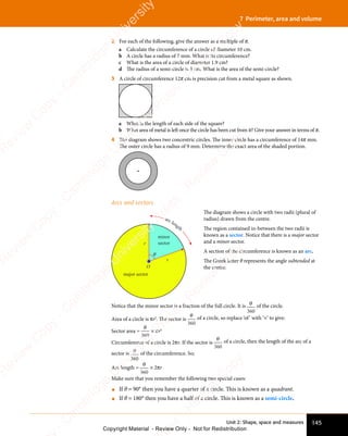 145
Unit 2: Shape, space and measures
7 Perimeter, area and volume
2 For each of the following, give the answer as a multiple of π.
a Calculate the circumference of a circle of diameter 10 cm.
b A circle has a radius of 7 mm. What is its circumference?
c What is the area of a circle of diameter 1.9 cm?
d The radius of a semi-circle is 3 cm. What is the area of the semi-circle?
3 A circle of circumference 12π cm is precision cut from a metal square as shown.
a What is the length of each side of the square?
b What area of metal is left once the circle has been cut from it? Give your answer in terms of π.
4 The diagram shows two concentric circles. The inner circle has a circumference of 14π mm.
The outer circle has a radius of 9 mm. Determine the exact area of the shaded portion.
Arcs and sectors
major sector
O
minor
sector
r
r
θ
arc length
The diagram shows a circle with two radii (plural of
radius) drawn from the centre.
The region contained in-between the two radii is
known as a sector. Notice that there is a major sector
and a minor sector.
A section of the circumference is known as an arc.
The Greek letter θ represents the angle subtended at
the centre.
Notice that the minor sector is a fraction of the full circle. It is θ
360
of the circle.
Area of a circle is πr2
. The sector is
θ
360
of a circle, so replace ‘of’ with ‘×’ to give:
Sector area =
θ
360
× πr2
Circumference of a circle is 2πr. If the sector is
θ
360
of a circle, then the length of the arc of a
sector is θ
360
of the circumference. So;
Arc length =
θ
360
× 2πr
Make sure that you remember the following two special cases:
• If θ = 90° then you have a quarter of a circle. This is known as a quadrant.
• If θ = 180° then you have a half of a circle. This is known as a semi-circle.
e
s
s
-
R
e
v
i
e
w
C
o
p
y
-
C
a
m
b
r
i
d
g
e
U
n
i
v
e
r
s
i
t
y
P
r
e
s
s
-
R
e
v
i
e
w
C
o
p
y
R
e
v
i
e
w
C
o
p
y
-
C
a
m
b
r
i
d
g
e
U
n
i
v
e
r
s
i
t
y
P
r
e
s
s
-
R
e
v
i
e
w
C
o
p
y
R
e
v
i
e
w
C
o
p
y
-
C
a
m
b
r
i
d
g
e
U
n
i
v
e
r
s
i
t
y
P
r
e
s
s
-
R
e
v
i
e
w
C
o
p
y
R
e
v
i
e
w
C
o
p
y
-
C
a
m
b
r
i
d
g
e
U
n
i
v
e
r
s
i
t
y
Copyright Material - Review Only - Not for Redistribution
 