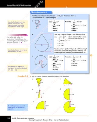 Cambridge IGCSE Mathematics
146 Unit 2: Shape, space and measures
E
Exercise 7.4 1 For each of the following shapes find the area and perimeter.
a
O
40° 6 cm
b
O
45°
8 cm
c O
15°
3.2 cm
d
O 17.2 cm
e
O
15.4 m
f
0.28 cm
O
Note that for the perimeter you
need to add 5m twice. This
happens because you need to
include the two straight edges.
Note that the size of θ has not
been given. You need to calculate it
(θ = 360 − 65).
To ﬁnd the perimeter you need
the arc length, so calculate that
separately.
Worked example 5
Find the area and perimeter of shapes a and b, and the area of shape c.
Give your answer to 3 signiﬁcant ﬁgures.
a
30°
O
5 m
. ...
Area
m
= ×
= ×
= ×
= × ×
=
θ
360
30
360
5
6 544
6 5
.
6 54
2
2
2
π
π
r
≃
Perimeter
m
= ×
= ×
= ×
= × + ×
=
θ
360
2 2
30
360
2 5
× ×
2 5 2 5
+ ×
2 5
+ ×
12 617
12 6
π
2 2
2 2
π
2 5
2 5
× ×
2 5
× ×
2 5
r r
2 2
r r
2 2
+
2 2
r r
2 2
. ...
.
≃
b
O
6 cm
4 cm
Total area = area of triangle + area of a semi-circle.
Area
cm
= +
= +
= × × + ×
=
1
2
1
2
1
2
8 6
× × +
8 6
× × +
1
2
4
49 132
49 1
2
2
2
bh
= +
bh
= + r
π
π
. ...
.
≃
(Semi-circle is half of a circle
so divide circle area by 2).
c
θ
4 cm
65°
. ...
.
Area
cm
= ×
= ×
=
−
× ×
= ×
= × ×
=
θ
360
360 65
360
4
295
360
16
41 189
. .
189
. .
41 2
2
2
π
π
× ×
× ×
π
r
≃ 2
2
Perimeter
cm
= ×
= ×
= ×
= × + ×
=
θ
360
2 2
295
360
2 4
× ×
2 4 2 4
+ ×
2 4
+ ×
28 594
28 6
π
2 2
2 2
π
2 4
2 4
× ×
2 4
× ×
2 4
r r
2 2
r r
2 2
+
2 2
r r
2 2
. ...
.
≃
You will be able to ﬁnd the
perimeter of this third shape after
completing the work on Pythagoras’
theorem in chapter 11. 
FAST FORWARD
You should have spotted that you do not have enough
information to calculate the perimeter of the top part
of the shape using the rules you have learned so far.
Note that the base of the triangle is
the diameter of the circle.
e
s
s
-
R
e
v
i
e
w
C
o
p
y
-
C
a
m
b
r
i
d
g
e
U
n
i
v
e
r
s
i
t
y
P
r
e
s
s
-
R
e
v
i
e
w
C
o
p
y
R
e
v
i
e
w
C
o
p
y
-
C
a
m
b
r
i
d
g
e
U
n
i
v
e
r
s
i
t
y
P
r
e
s
s
-
R
e
v
i
e
w
C
o
p
y
R
e
v
i
e
w
C
o
p
y
-
C
a
m
b
r
i
d
g
e
U
n
i
v
e
r
s
i
t
y
P
r
e
s
s
-
R
e
v
i
e
w
C
o
p
y
R
e
v
i
e
w
C
o
p
y
-
C
a
m
b
r
i
d
g
e
U
n
i
v
e
r
s
i
t
y
Copyright Material - Review Only - Not for Redistribution
 