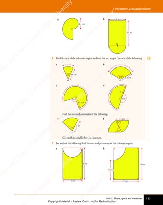 147
Unit 2: Shape, space and measures
7 Perimeter, area and volume
g
4.3 cm
O
h
OO
6 m
14 m
O
2 Find the area of the coloured region and find the arc length l in each of the following.
a
70°
l
O
18 cm
b
120° 8.2 cm
l
O
c
6.4 cm
95°
O
l d
175°
3 m
O
l
Find the area and perimeter of the following:
e
O
75°
5 m
f
62°
62°
15 cm
Q2, part b is suitable for Core learners.
3 For each of the following find the area and perimeter of the coloured region.
a
5 cm
8 cm
b
9 cm
10 cm
6 cm
E
e
s
s
-
R
e
v
i
e
w
C
o
p
y
-
C
a
m
b
r
i
d
g
e
U
n
i
v
e
r
s
i
t
y
P
r
e
s
s
-
R
e
v
i
e
w
C
o
p
y
R
e
v
i
e
w
C
o
p
y
-
C
a
m
b
r
i
d
g
e
U
n
i
v
e
r
s
i
t
y
P
r
e
s
s
-
R
e
v
i
e
w
C
o
p
y
R
e
v
i
e
w
C
o
p
y
-
C
a
m
b
r
i
d
g
e
U
n
i
v
e
r
s
i
t
y
P
r
e
s
s
-
R
e
v
i
e
w
C
o
p
y
R
e
v
i
e
w
C
o
p
y
-
C
a
m
b
r
i
d
g
e
U
n
i
v
e
r
s
i
t
y
Copyright Material - Review Only - Not for Redistribution
 