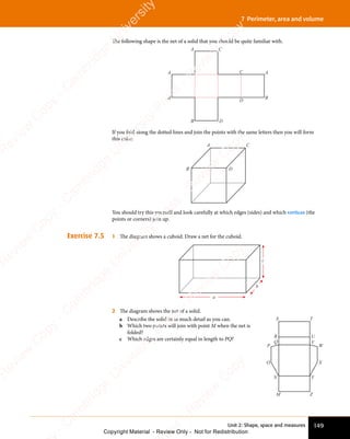 149
Unit 2: Shape, space and measures
7 Perimeter, area and volume
The following shape is the net of a solid that you should be quite familiar with.
A
A
B
A
B
C
D
C
B D
If you fold along the dotted lines and join the points with the same letters then you will form
this cube:
A C
B D
You should try this yourself and look carefully at which edges (sides) and which vertices (the
points or corners) join up.
Exercise 7.5 1 The diagram shows a cuboid. Draw a net for the cuboid.
a
b
c
2 The diagram shows the net of a solid.
a Describe the solid in as much detail as you can.
b Which two points will join with point M when the net is
folded?
c Which edges are certainly equal in length to PQ?
S T
M Z
R U
Q V
N Y
P W
O X
e
s
s
-
R
e
v
i
e
w
C
o
p
y
-
C
a
m
b
r
i
d
g
e
U
n
i
v
e
r
s
i
t
y
P
r
e
s
s
-
R
e
v
i
e
w
C
o
p
y
R
e
v
i
e
w
C
o
p
y
-
C
a
m
b
r
i
d
g
e
U
n
i
v
e
r
s
i
t
y
P
r
e
s
s
-
R
e
v
i
e
w
C
o
p
y
R
e
v
i
e
w
C
o
p
y
-
C
a
m
b
r
i
d
g
e
U
n
i
v
e
r
s
i
t
y
P
r
e
s
s
-
R
e
v
i
e
w
C
o
p
y
R
e
v
i
e
w
C
o
p
y
-
C
a
m
b
r
i
d
g
e
U
n
i
v
e
r
s
i
t
y
Copyright Material - Review Only - Not for Redistribution
 