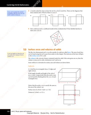 Cambridge IGCSE Mathematics
150 Unit 2: Shape, space and measures
3 A teacher asked her class to draw the net of a cuboid cereal box. These are the diagrams that
three students drew. Which of them is correct?
4 How could you make a cardboard model of this octahedral dice? Draw labelled sketches to
show your solution.
7.3 Surface areas and volumes of solids
The flat, two-dimensional surfaces on the outside of a solid are called faces. The area of each face
can be found using the techniques from earlier in this chapter. The total area of the faces will give
us the surface area of the solid.
The volume is the amount of space contained inside the solid. If the units given are cm, then the
volume is measured in cubic centimetres (cm3
) and so on.
Some well known formulae for surface area and volume are shown below.
Cuboids
A cuboid has six rectangular faces, 12 edges and
eight vertices.
If the length, breadth and height of the cuboid
are a, b and c (respectively) then the surface area
can be found by thinking about the areas of each
rectangular face.
a
b
c
Notice that the surface area is exactly the same as
the area of the cuboid’s net.
Surface area of cuboid = 2(ab + ac + bc)
Volume of cuboid = a × b × c
c
a
c
c
c
b
b
a × b
b c
a
It can be helpful to draw the net
of a solid when trying to ﬁnd its
surface area.
If you can't visualise the solution
to problems like this one, you can
build models to help you.
e
s
s
-
R
e
v
i
e
w
C
o
p
y
-
C
a
m
b
r
i
d
g
e
U
n
i
v
e
r
s
i
t
y
P
r
e
s
s
-
R
e
v
i
e
w
C
o
p
y
R
e
v
i
e
w
C
o
p
y
-
C
a
m
b
r
i
d
g
e
U
n
i
v
e
r
s
i
t
y
P
r
e
s
s
-
R
e
v
i
e
w
C
o
p
y
R
e
v
i
e
w
C
o
p
y
-
C
a
m
b
r
i
d
g
e
U
n
i
v
e
r
s
i
t
y
P
r
e
s
s
-
R
e
v
i
e
w
C
o
p
y
R
e
v
i
e
w
C
o
p
y
-
C
a
m
b
r
i
d
g
e
U
n
i
v
e
r
s
i
t
y
Copyright Material - Review Only - Not for Redistribution
 