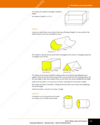 151
Unit 2: Shape, space and measures
7 Perimeter, area and volume
The volume of a cuboid is its length × breadth ×
height.
So, volume of cuboid = a × b × c.
a
b
c
Prisms
A prism is a solid whose cross-section is the same all along its length. (A cross-section is the
surface formed when you cut parallel to a face.)
cross-section
length
The cuboid is a special case of a prism with a rectangular cross-section. A triangular prism has
a triangular cross-section.
cross-section
length
cross-section
length
The surface area of a prism is found by working out the area of each face and adding the areas
together. There are two ends with area equal to the cross-sectional area. The remaining sides are all
the same length, so their area is equal to the perimeter of the cross-section multiplied by the length:
surface area of a prism = 2 × area of cross-section + perimeter of cross-section × length
The volume of a prism is found by working out the area of the cross-section and multiplying
this by the length.
volume of a prism = area of cross-section × length
Cylinders
A cylinder is another special case of a prism.
It is a prism with a circular cross-section.
r
h r
h
e
s
s
-
R
e
v
i
e
w
C
o
p
y
-
C
a
m
b
r
i
d
g
e
U
n
i
v
e
r
s
i
t
y
P
r
e
s
s
-
R
e
v
i
e
w
C
o
p
y
R
e
v
i
e
w
C
o
p
y
-
C
a
m
b
r
i
d
g
e
U
n
i
v
e
r
s
i
t
y
P
r
e
s
s
-
R
e
v
i
e
w
C
o
p
y
R
e
v
i
e
w
C
o
p
y
-
C
a
m
b
r
i
d
g
e
U
n
i
v
e
r
s
i
t
y
P
r
e
s
s
-
R
e
v
i
e
w
C
o
p
y
R
e
v
i
e
w
C
o
p
y
-
C
a
m
b
r
i
d
g
e
U
n
i
v
e
r
s
i
t
y
Copyright Material - Review Only - Not for Redistribution
 