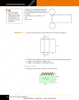 Cambridge IGCSE Mathematics
152 Unit 2: Shape, space and measures
A cylinder can be ‘unwrapped’ to produce its
net. The surface consists of two circular faces
and a curved face that can be flattened to make
a rectangle.
Curved surface area of a cylinder = 2πrh
and
Volume = πr h
2
r h
r h. h
2 r
π
Exercise 7.6 1 Find the volume and surface area of the solid with the net shown in the diagram.
3 cm
3 cm
4 cm
5 cm
5 cm
11 cm
5 cm
5 cm
4 cm
3 cm
3 cm
2 Find (i) the volume and (ii) the surface area of the cuboids with the following dimensions:
a length = 5cm, breadth = 8cm, height = 18cm
b length = 1.2mm, breadth = 2.4mm, height = 4.8mm
Applying your skills
3 The diagram shows a bottle crate. Find the volume of the crate.
FIZZ
90 cm
60 cm
80 cm
You may be asked to
give exact answers to
surface area and volume
calculations where pi is
part of the formula. If
so, give your answer as a
multiple of π.
Tip
e
s
s
-
R
e
v
i
e
w
C
o
p
y
-
C
a
m
b
r
i
d
g
e
U
n
i
v
e
r
s
i
t
y
P
r
e
s
s
-
R
e
v
i
e
w
C
o
p
y
R
e
v
i
e
w
C
o
p
y
-
C
a
m
b
r
i
d
g
e
U
n
i
v
e
r
s
i
t
y
P
r
e
s
s
-
R
e
v
i
e
w
C
o
p
y
R
e
v
i
e
w
C
o
p
y
-
C
a
m
b
r
i
d
g
e
U
n
i
v
e
r
s
i
t
y
P
r
e
s
s
-
R
e
v
i
e
w
C
o
p
y
R
e
v
i
e
w
C
o
p
y
-
C
a
m
b
r
i
d
g
e
U
n
i
v
e
r
s
i
t
y
Copyright Material - Review Only - Not for Redistribution
 