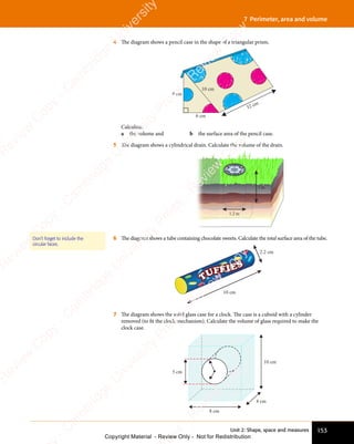 153
Unit 2: Shape, space and measures
7 Perimeter, area and volume
4 The diagram shows a pencil case in the shape of a triangular prism.
8 cm
6 cm
10 cm
32 cm
Calculate:
a the volume and b the surface area of the pencil case.
5 The diagram shows a cylindrical drain. Calculate the volume of the drain.
1.2 m
3 m
6 The diagram shows a tube containing chocolate sweets. Calculate the total surface area of the tube.
10 cm
2.2 cm
7 The diagram shows the solid glass case for a clock. The case is a cuboid with a cylinder
removed (to fit the clock mechanism). Calculate the volume of glass required to make the
clock case.
10 cm
8 cm
4 cm
5 cm
Don’t forget to include the
circular faces.
e
s
s
-
R
e
v
i
e
w
C
o
p
y
-
C
a
m
b
r
i
d
g
e
U
n
i
v
e
r
s
i
t
y
P
r
e
s
s
-
R
e
v
i
e
w
C
o
p
y
R
e
v
i
e
w
C
o
p
y
-
C
a
m
b
r
i
d
g
e
U
n
i
v
e
r
s
i
t
y
P
r
e
s
s
-
R
e
v
i
e
w
C
o
p
y
R
e
v
i
e
w
C
o
p
y
-
C
a
m
b
r
i
d
g
e
U
n
i
v
e
r
s
i
t
y
P
r
e
s
s
-
R
e
v
i
e
w
C
o
p
y
R
e
v
i
e
w
C
o
p
y
-
C
a
m
b
r
i
d
g
e
U
n
i
v
e
r
s
i
t
y
Copyright Material - Review Only - Not for Redistribution
 