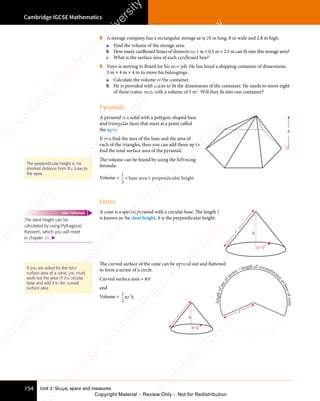 Cambridge IGCSE Mathematics
154 Unit 2: Shape, space and measures
8 A storage company has a rectangular storage area 20 m long, 8 m wide and 2.8 m high.
a Find the volume of the storage area.
b How many cardboard boxes of dimensions 1 m × 0.5 m × 2.5 m can fit into this storage area?
c What is the surface area of each cardboard box?
9 Vuyo is moving to Brazil for his new job. He has hired a shipping container of dimensions
3 m × 4 m × 4 m to move his belongings.
a Calculate the volume of the container.
b He is provided with crates to fit the dimensions of the container. He needs to move eight
of these crates, each with a volume of 5 m3
. Will they fit into one container?
Pyramids
A pyramid is a solid with a polygon-shaped base
and triangular faces that meet at a point called
the apex.
If you find the area of the base and the area of
each of the triangles, then you can add these up to
find the total surface area of the pyramid.
The volume can be found by using the following
formula:
Volume =
1
3
× ×
ba
× ×
ba
× ×
se
× ×
se
× ×
are
× ×
are
× ×
a p
× ×
a p
× × erpendicular height
h
Cones
A cone is a special pyramid with a circular base. The length l
is known as the slant height. h is the perpendicular height.
l
r
h
The curved surface of the cone can be opened out and flattened
to form a sector of a circle.
Curved surface area = πrl
and
Volume =
1
3
2
πr h
2
r h
The perpendicular height is the
shortest distance from the base to
the apex.
The slant height can be
calculated by using Pythagoras’
theorem, which you will meet
in chapter 11. 
FAST FORWARD
If you are asked for the total
surface area of a cone, you must
work out the area of the circular
base and add it to the curved
surface area.
l
l
e
n
g
t
h
o
f
a
r
c
o
f
sector = length of circumferenc
e
o
f
b
a
s
e
o
f
c
o
n
e
l
r
h
e
s
s
-
R
e
v
i
e
w
C
o
p
y
-
C
a
m
b
r
i
d
g
e
U
n
i
v
e
r
s
i
t
y
P
r
e
s
s
-
R
e
v
i
e
w
C
o
p
y
R
e
v
i
e
w
C
o
p
y
-
C
a
m
b
r
i
d
g
e
U
n
i
v
e
r
s
i
t
y
P
r
e
s
s
-
R
e
v
i
e
w
C
o
p
y
R
e
v
i
e
w
C
o
p
y
-
C
a
m
b
r
i
d
g
e
U
n
i
v
e
r
s
i
t
y
P
r
e
s
s
-
R
e
v
i
e
w
C
o
p
y
R
e
v
i
e
w
C
o
p
y
-
C
a
m
b
r
i
d
g
e
U
n
i
v
e
r
s
i
t
y
Copyright Material - Review Only - Not for Redistribution
 
