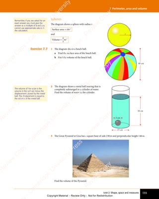 155
Unit 2: Shape, space and measures
7 Perimeter, area and volume
Spheres
The diagram shows a sphere with radius r.
Surface area = 4 2
πr
and
Volume =
4
3
3
πr
1 The diagram shows a beach ball.
a Find the surface area of the beach ball.
b Find the volume of the beach ball.
40 cm
2 The diagram shows a metal ball bearing that is
completely submerged in a cylinder of water.
Find the volume of water in the cylinder.
30 cm
2 cm
15 cm
3 The Great Pyramid at Giza has a square base of side 230m and perpendicular height 146m.
Find the volume of the Pyramid.
Exercise 7.7
r
The volume of the water is the
volume in the cylinder minus the
displacement caused by the metal
ball. The displacement is equal to
the volume of the metal ball.
Remember, if you are asked for an
exact answer you must give the
answer as a multiple of π and you
cannot use approximate values in
the calculation.
e
s
s
-
R
e
v
i
e
w
C
o
p
y
-
C
a
m
b
r
i
d
g
e
U
n
i
v
e
r
s
i
t
y
P
r
e
s
s
-
R
e
v
i
e
w
C
o
p
y
R
e
v
i
e
w
C
o
p
y
-
C
a
m
b
r
i
d
g
e
U
n
i
v
e
r
s
i
t
y
P
r
e
s
s
-
R
e
v
i
e
w
C
o
p
y
R
e
v
i
e
w
C
o
p
y
-
C
a
m
b
r
i
d
g
e
U
n
i
v
e
r
s
i
t
y
P
r
e
s
s
-
R
e
v
i
e
w
C
o
p
y
R
e
v
i
e
w
C
o
p
y
-
C
a
m
b
r
i
d
g
e
U
n
i
v
e
r
s
i
t
y
Copyright Material - Review Only - Not for Redistribution
 