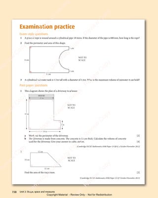 Unit 2: Shape, space and measures
158
Examination practice
Exam-style questions
1 A piece of rope is wound around a cylindrical pipe 18 times. If the diameter of the pipe is 600mm, how long is the rope?
2 Find the perimeter and area of this shape.
9 cm
1 cm
1 cm
NOT TO
SCALE
6 cm
3 A cylindrical rainwater tank is 1.5m tall with a diameter of 1.4m. What is the maximum volume of rainwater it can hold?
Past paper questions
1 This diagram shows the plan of a driveway to a house.
18 m
12 m
14 m
3 m
HOUSE
NOT TO
SCALE
a Work out the perimeter of the driveway. [2]
b The driveway is made from concrete. The concrete is 15 cm thick. Calculate the volume of concrete
used for the driveway. Give your answer in cubic metres. [4]
[Cambridge IGCSE Mathematics 0580 Paper 33 Q8 d, e October/November 2012]
2 12 cm
22 cm
10 cm
NOT TO
SCALE
Find the area of the trapezium. [2]
[Cambridge IGCSE Mathematics 0580 Paper 22 Q7 October/November 2013]
e
s
s
-
R
e
v
i
e
w
C
o
p
y
-
C
a
m
b
r
i
d
g
e
U
n
i
v
e
r
s
i
t
y
P
r
e
s
s
-
R
e
v
i
e
w
C
o
p
y
R
e
v
i
e
w
C
o
p
y
-
C
a
m
b
r
i
d
g
e
U
n
i
v
e
r
s
i
t
y
P
r
e
s
s
-
R
e
v
i
e
w
C
o
p
y
R
e
v
i
e
w
C
o
p
y
-
C
a
m
b
r
i
d
g
e
U
n
i
v
e
r
s
i
t
y
P
r
e
s
s
-
R
e
v
i
e
w
C
o
p
y
R
e
v
i
e
w
C
o
p
y
-
C
a
m
b
r
i
d
g
e
U
n
i
v
e
r
s
i
t
y
Copyright Material - Review Only - Not for Redistribution
 