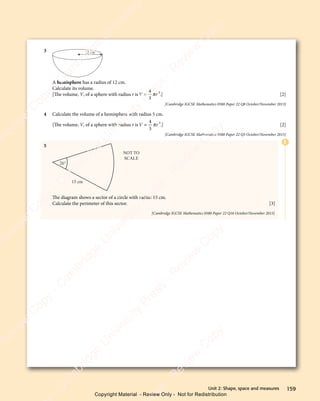 159
Unit 2: Shape, space and measures
3 12 cm
A hemisphere has a radius of 12 cm.
Calculate its volume.
[The volume, V, of a sphere with radius r isV r
V r
V r
V r
4
V r
V r
3
3
π
V r
V r .] [2]
[Cambridge IGCSE Mathematics 0580 Paper 22 Q8 October/November 2013]
4 Calculate the volume of a hemisphere with radius 5 cm.
[The volume, V, of a sphere with radius r isV r
V r
V r
V r
4
V r
V r
3
3
π
V r
V r .] [2]
[Cambridge IGCSE Mathematics 0580 Paper 22 Q5 October/November 2015]
5
NOT TO
SCALE
15 cm
26°
The diagram shows a sector of a circle with radius 15 cm.
Calculate the perimeter of this sector. [3]
[Cambridge IGCSE Mathematics 0580 Paper 22 Q16 October/November 2015]
E
e
s
s
-
R
e
v
i
e
w
C
o
p
y
-
C
a
m
b
r
i
d
g
e
U
n
i
v
e
r
s
i
t
y
P
r
e
s
s
-
R
e
v
i
e
w
C
o
p
y
R
e
v
i
e
w
C
o
p
y
-
C
a
m
b
r
i
d
g
e
U
n
i
v
e
r
s
i
t
y
P
r
e
s
s
-
R
e
v
i
e
w
C
o
p
y
R
e
v
i
e
w
C
o
p
y
-
C
a
m
b
r
i
d
g
e
U
n
i
v
e
r
s
i
t
y
P
r
e
s
s
-
R
e
v
i
e
w
C
o
p
y
R
e
v
i
e
w
C
o
p
y
-
C
a
m
b
r
i
d
g
e
U
n
i
v
e
r
s
i
t
y
Copyright Material - Review Only - Not for Redistribution
 
