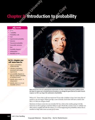 Unit 2: Data handling
160
Chapter 8: Introduction to probability
• Event
• Probability
• Probability scale
• Trial
• Experimental probability
• Outcome
• Theoretical probability
• Favourable outcomes
• Bias
• Possibility diagram
• Independent
• Mutually exclusive
Key words
Blaise Pascal was a French mathematician and inventor. In 1654, a friend of his posed a problem of how
the stakes of a game may be divided between the players even though the game had not yet ended. Pascal’s
response was the beginning of the mathematics of probability.
What is the chance that it will rain tomorrow? If you take a holiday in June, how many days of
sunshine can you expect? When you flip a coin to decide which team will start a match, how
likely is it that you will get a head?
Questions of chance come into our everyday life from what is the weather going to be like
tomorrow to who is going to wash the dishes tonight. Words like ‘certain’, ‘even’ or ‘unlikely’ are
often used to roughly describe the chance of an event happening but probability refines this to
numbers to help make more accurate predictions.
In this chapter you
will learn how to:
• express probabilities
mathematically
• calculate probabilities
associated with simple
experiments
• use possibility diagrams to
help you calculate probability
of combined events
• identify when events are
independent
• identify when events are
mutually exclusive
e
s
s
-
R
e
v
i
e
w
C
o
p
y
-
C
a
m
b
r
i
d
g
e
U
n
i
v
e
r
s
i
t
y
P
r
e
s
s
-
R
e
v
i
e
w
C
o
p
y
R
e
v
i
e
w
C
o
p
y
-
C
a
m
b
r
i
d
g
e
U
n
i
v
e
r
s
i
t
y
P
r
e
s
s
-
R
e
v
i
e
w
C
o
p
y
R
e
v
i
e
w
C
o
p
y
-
C
a
m
b
r
i
d
g
e
U
n
i
v
e
r
s
i
t
y
P
r
e
s
s
-
R
e
v
i
e
w
C
o
p
y
R
e
v
i
e
w
C
o
p
y
-
C
a
m
b
r
i
d
g
e
U
n
i
v
e
r
s
i
t
y
Copyright Material - Review Only - Not for Redistribution
 