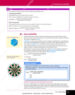 161
Unit 2: Data handling
8 Introduction to probability
8.1 Basic probability
When you roll a die, you may be interested in throwing a prime number. When you draw a
name out of a hat, you may want to draw a boy’s name. Throwing a prime number or drawing a
boy’s name are examples of events.
Probability is a measure of how likely an event is to happen. Something that is impossible has a
value of zero and something that is certain has a value of one. The range of values from zero to
one is called a probability scale. A probability cannot be negative or be greater than one.
The smaller the probability, the closer it is to zero and the less likely the associated event is to
happen. Similarly, the higher the probability, the more likely the event.
Performing an experiment, such as rolling a die, is called a trial. If you repeat an experiment,
by carrying out a number of trials, then you can find an experimental probability of an
event happening: this fraction is often called the relative frequency.
P(A)
number of times desired event happens
number of trials
=
or, sometimes:
P(A)
number of successes
number of trials
=
A die is the singular of dice.
P(A) means the probability of
event A happening.
RECAP
You should already be familiar with the following probability work:
Calculating probability
Probability always has a value between 0 and 1.
The sum of probabilities of mutually exclusive events is 1.
Probability =
number o
number of successful
successful
successful outcome
total number o
number of outcomes
Relative frequency
The number of times an event occurs in a number of trials is its relative frequency.
Relative frequency is also called experimental probability.
Relative frequency =
number o
number of times an o
an outcome o
utcome occurred
number o
number of trials
Worked example 1
Suppose that a blindfolded man is asked to throw a dart at a dartboard.
If he hits the number six 15 times out of 125 throws, what is the probability of him hitting
a six on his next throw?
P(six)
number times a six obtained
number of trials
=
=
=
15
125
0.
.1
0.
.1
0. 2
20 1
18
4
13
6
10
15
2
17
3
19
7
16
8
11
14
9
12
5
Relative frequency and expected occurrences
You can use relative frequency to make predictions about what might happen in the future or
how often an event might occur in a larger sample. For example, if you know that the relative
frequency of rolling a 4 on particular die is 18%, you can work out how many times you’d expect
to get 4 when you roll the dice 80 or 200 times.
e
s
s
-
R
e
v
i
e
w
C
o
p
y
-
C
a
m
b
r
i
d
g
e
U
n
i
v
e
r
s
i
t
y
P
r
e
s
s
-
R
e
v
i
e
w
C
o
p
y
R
e
v
i
e
w
C
o
p
y
-
C
a
m
b
r
i
d
g
e
U
n
i
v
e
r
s
i
t
y
P
r
e
s
s
-
R
e
v
i
e
w
C
o
p
y
R
e
v
i
e
w
C
o
p
y
-
C
a
m
b
r
i
d
g
e
U
n
i
v
e
r
s
i
t
y
P
r
e
s
s
-
R
e
v
i
e
w
C
o
p
y
R
e
v
i
e
w
C
o
p
y
-
C
a
m
b
r
i
d
g
e
U
n
i
v
e
r
s
i
t
y
Copyright Material - Review Only - Not for Redistribution
 