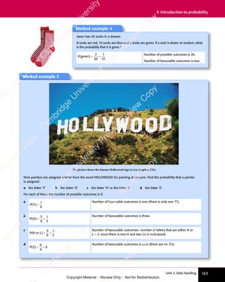 163
Unit 2: Data handling
8 Introduction to probability
Worked example 5
The picture shows the famous Hollywood sign in Los Angeles, USA.
Nine painters are assigned a letter from the word HOLLYWOOD for painting at random. Find the probability that a painter
is assigned:
a the letter ‘Y’ b the letter ‘O’ c the letter ‘H’ or the letter ‘L’ d the letter ‘Z’.
For each of these the number of possible outcomes is 9.
a
P Y
( )
P Y
( )
P Y =
1
9
Number of favourable outcomes is one (there is only one ‘Y’).
b
P O
( )
P O
( )
P O = =
= =
3
9
1
3
Number of favourable outcomes is three.
c
P H
( )
P H
( )
P H or
( )
L
( ) = =
= =
3
9
1
3
Number of favourable outcomes=number of letters that are either H or
L = 3, since there is one H and two L’s in Hollywood.
d
P Z
( )
P Z
( )
P Z = =
= =
0
9
0
Number of favourable outcomes is zero (there are no ‘Z’s)
Worked example 4
Jason has 20 socks in a drawer.
8 socks are red, 10 socks are blue and 2 socks are green. If a sock is drawn at random, what
is the probability that it is green?
P g
( )
P g
( )
P green
( ) = =
= =
2
20
1
10
Number of possible outcomes is 20.
Number of favourable outcomes is two.
e
s
s
-
R
e
v
i
e
w
C
o
p
y
-
C
a
m
b
r
i
d
g
e
U
n
i
v
e
r
s
i
t
y
P
r
e
s
s
-
R
e
v
i
e
w
C
o
p
y
R
e
v
i
e
w
C
o
p
y
-
C
a
m
b
r
i
d
g
e
U
n
i
v
e
r
s
i
t
y
P
r
e
s
s
-
R
e
v
i
e
w
C
o
p
y
R
e
v
i
e
w
C
o
p
y
-
C
a
m
b
r
i
d
g
e
U
n
i
v
e
r
s
i
t
y
P
r
e
s
s
-
R
e
v
i
e
w
C
o
p
y
R
e
v
i
e
w
C
o
p
y
-
C
a
m
b
r
i
d
g
e
U
n
i
v
e
r
s
i
t
y
Copyright Material - Review Only - Not for Redistribution
 
