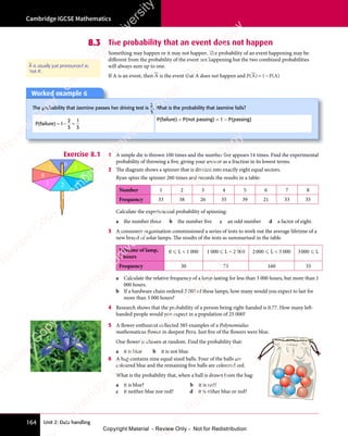 Cambridge IGCSE Mathematics
164 Unit 2: Data handling
8.3 The probability that an event does not happen
Something may happen or it may not happen. The probability of an event happening may be
diﬀerent from the probability of the event not happening but the two combined probabilities
will always sum up to one.
If A is an event, then A is the event that A does not happen and P(A) P(A)
= −
1
= −
= −
A is usually just pronounced as
'not A'.
Exercise 8.1 1 A simple die is thrown 100 times and the number five appears 14 times. Find the experimental
probability of throwing a five, giving your answer as a fraction in its lowest terms.
2 The diagram shows a spinner that is divided into exactly eight equal sectors.
Ryan spins the spinner 260 times and records the results in a table:
Number 1 2 3 4 5 6 7 8
Frequency 33 38 26 35 39 21 33 35
Calculate the experimental probability of spinning:
a the number three b the number five c an odd number d a factor of eight.
3 A consumer organisation commissioned a series of tests to work out the average lifetime of a
new brand of solar lamps. The results of the tests as summarised in the table.
Lifetime of lamp,
L hours
0  L  1 000 1 000 L  2 000 2000  L  3 000 3000  L
Frequency 30 75 160 35
a Calculate the relative frequency of a lamp lasting for less than 3 000 hours, but more than 1
000 hours.
b If a hardware chain ordered 2 000 of these lamps, how many would you expect to last for
more than 3 000 hours?
4 Research shows that the probability of a person being right-handed is 0.77. How many left-
handed people would you expect in a population of 25 000?
5 A flower enthusiast collected 385 examples of a Polynomialus
mathematicus flower in deepest Peru. Just five of the flowers were blue.
One flower is chosen at random. Find the probability that:
a it is blue b it is not blue.
6 A bag contains nine equal sized balls. Four of the balls are
coloured blue and the remaining five balls are coloured red.
What is the probability that, when a ball is drawn from the bag:
a it is blue? b it is red?
c it neither blue nor red? d it is either blue or red?
1 2 3
4
5
6
7
8
Worked example 6
The probability that Jasmine passes her driving test is
2
3
. What is the probability that Jasmine fails?
P(failure) = − =
1
= −
= −
2
3
1
3
P(failure) = P(not passing) = 1 − P(passing)
e
s
s
-
R
e
v
i
e
w
C
o
p
y
-
C
a
m
b
r
i
d
g
e
U
n
i
v
e
r
s
i
t
y
P
r
e
s
s
-
R
e
v
i
e
w
C
o
p
y
R
e
v
i
e
w
C
o
p
y
-
C
a
m
b
r
i
d
g
e
U
n
i
v
e
r
s
i
t
y
P
r
e
s
s
-
R
e
v
i
e
w
C
o
p
y
R
e
v
i
e
w
C
o
p
y
-
C
a
m
b
r
i
d
g
e
U
n
i
v
e
r
s
i
t
y
P
r
e
s
s
-
R
e
v
i
e
w
C
o
p
y
R
e
v
i
e
w
C
o
p
y
-
C
a
m
b
r
i
d
g
e
U
n
i
v
e
r
s
i
t
y
Copyright Material - Review Only - Not for Redistribution
 