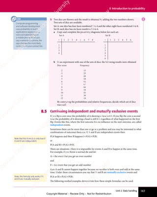 167
Unit 2: Data handling
8 Introduction to probability
5 Two dice are thrown and the result is obtained by adding the two numbers shown.
Two sets of dice are available.
Set A: one dice has four faces numbered 1 to 4 and the other eight faces numbered 1 to 8.
Set B: each dice has six faces numbered 1 to 6.
a Copy and complete the possibility diagrams below for each set.
1
1
+
Set A
2
2
3
3
4
4
5 6 7 8 1
1
+
Set B
2
2
3
3
4
4
5
6
5 6
b In an experiment with one of the sets of dice, the following results were obtained
Dice score Frequency
2
3
4
5
6
7
8
9
10
11
12
15
25
44
54
68
87
66
54
43
30
14
By comparing the probabilities and relative frequencies, decide which set of dice
was used.
8.5 Combining independent and mutually exclusive events
If you flip a coin once the probability of it showing a head is 0.5. If you flip the coin a second
time the probability of it showing a head is still 0.5, regardless of what happened on the first
flip. Events like this, where the first outcome has no influence on the next outcome, are called
independent events.
Sometimes there can be more than one stage in a problem and you may be interested in what
combinations of outcomes there are. If A and B are independent events then:
P(A happens and then B happens)=P(A)×P(B)
or
P(A and B)=P(A)×P(B)
There are situations where it is impossible for events A and B to happen at the same time.
For example, if you throw a normal die and let:
A = the event that you get an even number
and
B = the event that you get an odd number
then A and B cannot happen together because no number is both even and odd at the same
time. Under these circumstances you say that A and B are mutually exclusive events and
P(A or B)=P(A)+P(B).
The following worked examples demonstrate how these simple formulae can be used.
Note that this formula is only true if
A and B are independent.
Note, this formula only works if A
and B are mutually exclusive.
E
Computer programming
and software development
uses probability to build
applications (apps) such as
voice activated dialing on
a mobile phone. When you
say a name to the phone, the
app chooses the most likely
contact from your contact list.
LINK
e
s
s
-
R
e
v
i
e
w
C
o
p
y
-
C
a
m
b
r
i
d
g
e
U
n
i
v
e
r
s
i
t
y
P
r
e
s
s
-
R
e
v
i
e
w
C
o
p
y
R
e
v
i
e
w
C
o
p
y
-
C
a
m
b
r
i
d
g
e
U
n
i
v
e
r
s
i
t
y
P
r
e
s
s
-
R
e
v
i
e
w
C
o
p
y
R
e
v
i
e
w
C
o
p
y
-
C
a
m
b
r
i
d
g
e
U
n
i
v
e
r
s
i
t
y
P
r
e
s
s
-
R
e
v
i
e
w
C
o
p
y
R
e
v
i
e
w
C
o
p
y
-
C
a
m
b
r
i
d
g
e
U
n
i
v
e
r
s
i
t
y
Copyright Material - Review Only - Not for Redistribution
 