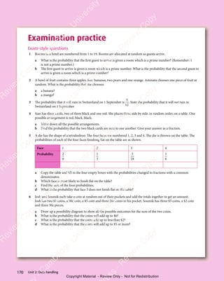 Unit 2: Data handling
170
Examination practice
Exam-style questions
1 Rooms in a hotel are numbered from 1 to 19. Rooms are allocated at random as guests arrive.
a What is the probability that the first guest to arrive is given a room which is a prime number? (Remember: 1
is not a prime number.)
b The first guest to arrive is given a room which is a prime number. What is the probability that the second guest to
arrive is given a room which is a prime number?
2 A bowl of fruit contains three apples, four bananas, two pears and one orange. Aminata chooses one piece of fruit at
random. What is the probability that she chooses:
a a banana?
b a mango?
3 The probability that it will rain in Switzerland on 1 September is
5
12
. State the probability that it will not rain in
Switzerland on 1 September.
4 Sian has three cards, two of them black and one red. She places them side by side, in random order, on a table. One
possible arrangement is red, black, black.
a Write down all the possible arrangements.
b Find the probability that the two black cards are next to one another. Give your answer as a fraction.
5 A die has the shape of a tetrahedron. The four faces are numbered 1, 2, 3 and 4. The die is thrown on the table. The
probabilities of each of the four faces finishing flat on the table are as shown.
Face 1 2 3 4
Probability 2
9
1
3
5
18
1
6
a Copy the table and fill in the four empty boxes with the probabilities changed to fractions with a common
denominator.
b Which face is most likely to finish flat on the table?
c Find the sum of the four probabilities.
d What is the probability that face 3 does not finish flat on the table?
6 Josh and Soumik each take a coin at random out of their pockets and add the totals together to get an amount.
Josh has two $1 coins, a 50c coin, a $5 coin and three 20c coins in his pocket. Soumik has three $5 coins, a $2 coin
and three 50c pieces.
a Draw up a possibility diagram to show all the possible outcomes for the sum of the two coins.
b What is the probability that the coins will add up to $6?
c What is the probability that the coins add up to less than $2?
d What is the probability that the coins will add up to $5 or more?
e
s
s
-
R
e
v
i
e
w
C
o
p
y
-
C
a
m
b
r
i
d
g
e
U
n
i
v
e
r
s
i
t
y
P
r
e
s
s
-
R
e
v
i
e
w
C
o
p
y
R
e
v
i
e
w
C
o
p
y
-
C
a
m
b
r
i
d
g
e
U
n
i
v
e
r
s
i
t
y
P
r
e
s
s
-
R
e
v
i
e
w
C
o
p
y
R
e
v
i
e
w
C
o
p
y
-
C
a
m
b
r
i
d
g
e
U
n
i
v
e
r
s
i
t
y
P
r
e
s
s
-
R
e
v
i
e
w
C
o
p
y
R
e
v
i
e
w
C
o
p
y
-
C
a
m
b
r
i
d
g
e
U
n
i
v
e
r
s
i
t
y
Copyright Material - Review Only - Not for Redistribution
 