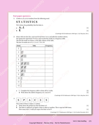 171
Unit 2: Data handling
Past paper questions
1 A letter is chosen at random from the following word.
S T A T I S T I C S
Write down the probability that the letter is
a Aor I, [1]
b E. [1]
[Cambridge IGCSE Mathematics 0580 Paper 12 Q3 May/June 2011]
2 Omar rolls two fair dice, each numbered from 1 to 6, and adds the numbers shown.
He repeats the experiment 70 times and records the results in a frequency table.
The first 60 results are shown in the tally column of the table.
The last 10 results are 6, 8, 9, 2, 6, 4, 7, 9, 6, 10.
Frequency
Tally
Total
2
3
4
5
6
7
8
9
10
11
12
a i Complete the frequency table to show all his results. [2]
ii Write down the relative frequency of a total of 5. [3]
[Cambridge IGCSE Mathematics 0580 Paper 33 Q6 a May/June 2013]
3
S P A C E S
One of the 6 letters is taken at random.
a Write down the probability that the letter is S. [1]
b The letter is replaced and again a letter is taken at random. This is repeated 600 times.
How many times would you expect the letter to be S? [1]
[Cambridge IGCSE Mathematics 0580 Paper 11 Q14 October/November 2013]
e
s
s
-
R
e
v
i
e
w
C
o
p
y
-
C
a
m
b
r
i
d
g
e
U
n
i
v
e
r
s
i
t
y
P
r
e
s
s
-
R
e
v
i
e
w
C
o
p
y
R
e
v
i
e
w
C
o
p
y
-
C
a
m
b
r
i
d
g
e
U
n
i
v
e
r
s
i
t
y
P
r
e
s
s
-
R
e
v
i
e
w
C
o
p
y
R
e
v
i
e
w
C
o
p
y
-
C
a
m
b
r
i
d
g
e
U
n
i
v
e
r
s
i
t
y
P
r
e
s
s
-
R
e
v
i
e
w
C
o
p
y
R
e
v
i
e
w
C
o
p
y
-
C
a
m
b
r
i
d
g
e
U
n
i
v
e
r
s
i
t
y
Copyright Material - Review Only - Not for Redistribution
 