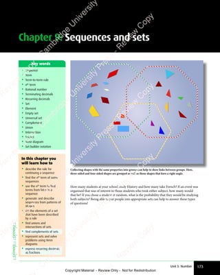 Chapter 9: Sequences and sets
173
Unit 3: Number
• Sequence
• Term
• Term-to-term rule
• nth
term
• Rational number
• Terminating decimals
• Recurring decimals
• Set
• Element
• Empty set
• Universal set
• Complement
• Union
• Intersection
• Subset
• Venn diagram
• Set builder notation
Key words
How many students at your school study History and how many take French? If an event was
organised that was of interest to those students who took either subject, how many would
that be? If you chose a student at random, what is the probability that they would be studying
both subjects? Being able to put people into appropriate sets can help to answer these types
of questions!
Collecting shapes with the same properties into groups can help to show links between groups. Here,
three-sided and four-sided shapes are grouped as well as those shapes that have a right angle.
In this chapter you
will learn how to
• describe the rule for
continuing a sequence
• find the nth
term of some
sequences
• use the nth
term to find
terms from later in a
sequence
• generate and describe
sequences from patterns of
shapes
• list the elements of a set
that have been described
by a rule
• find unions and
intersections of sets
• find complements of sets
• represent sets and solve
problems using Venn
diagrams
• express recurring decimals
as fractions
EXTENDED
EXTENDED
e
s
s
-
R
e
v
i
e
w
C
o
p
y
-
C
a
m
b
r
i
d
g
e
U
n
i
v
e
r
s
i
t
y
P
r
e
s
s
-
R
e
v
i
e
w
C
o
p
y
R
e
v
i
e
w
C
o
p
y
-
C
a
m
b
r
i
d
g
e
U
n
i
v
e
r
s
i
t
y
P
r
e
s
s
-
R
e
v
i
e
w
C
o
p
y
R
e
v
i
e
w
C
o
p
y
-
C
a
m
b
r
i
d
g
e
U
n
i
v
e
r
s
i
t
y
P
r
e
s
s
-
R
e
v
i
e
w
C
o
p
y
R
e
v
i
e
w
C
o
p
y
-
C
a
m
b
r
i
d
g
e
U
n
i
v
e
r
s
i
t
y
Copyright Material - Review Only - Not for Redistribution
 