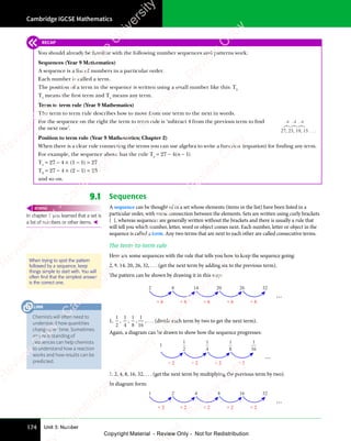 Cambridge IGCSE Mathematics
174 Unit 3: Number
9.1 Sequences
A sequence can be thought of as a set whose elements (items in the list) have been listed in a
particular order, with some connection between the elements. Sets are written using curly brackets
{ }, whereas sequences are generally written without the brackets and there is usually a rule that
will tell you which number, letter, word or object comes next. Each number, letter or object in the
sequence is called a term. Any two terms that are next to each other are called consecutive terms.
The term-to-term rule
Here are some sequences with the rule that tells you how to keep the sequence going:
2, 8, 14, 20, 26, 32, . . . (get the next term by adding six to the previous term).
The pattern can be shown by drawing it in this way:
2 8 14 20 26 32
+ 6 + 6 + 6 + 6 + 6
...
1,
1
2
,
1
4
,
1
8
,
1
16
, . . . (divide each term by two to get the next term).
Again, a diagram can be drawn to show how the sequence progresses:
1
2
1
4
1
8
1
16
1
...
÷ 2 ÷ 2 ÷ 2 ÷ 2
1, 2, 4, 8, 16, 32, . . . (get the next term by multiplying the previous term by two).
In diagram form:
1 2 4 8 16 32
...
× 2 × 2 × 2 × 2 × 2
In chapter 1 you learned that a set is
a list of numbers or other items. 
REWIND
When trying to spot the pattern
followed by a sequence, keep
things simple to start with. You will
often ﬁnd that the simplest answer
is the correct one.
RECAP
You should already be familiar with the following number sequences and patterns work:
Sequences (Year 9 Mathematics)
A sequence is a list of numbers in a particular order.
Each number is called a term.
The position of a term in the sequence is written using a small number like this: T5
T1
means the ﬁrst term and Tn
means any term.
Term to term rule (Year 9 Mathematics)
The term to term rule describes how to move from one term to the next in words.
For the sequence on the right the term to term rule is ‘subtract 4 from the previous term to ﬁnd
the next one’.
Position to term rule (Year 9 Mathematics; Chapter 2)
When there is a clear rule connecting the terms you can use algebra to write a function (equation) for ﬁnding any term.
For example, the sequence above has the rule Tn
= 27 − 4(n − 1)
T1
= 27 − 4 × (1 − 1) = 27
T2
= 27 − 4 × (2 − 1) = 23
and so on.
27, 23, 19, 15 . . .
–4 –4 –4
Chemists will often need to
understand how quantities
change over time. Sometimes
an understanding of
sequences can help chemists
to understand how a reaction
works and how results can be
predicted.
LINK
e
s
s
-
R
e
v
i
e
w
C
o
p
y
-
C
a
m
b
r
i
d
g
e
U
n
i
v
e
r
s
i
t
y
P
r
e
s
s
-
R
e
v
i
e
w
C
o
p
y
R
e
v
i
e
w
C
o
p
y
-
C
a
m
b
r
i
d
g
e
U
n
i
v
e
r
s
i
t
y
P
r
e
s
s
-
R
e
v
i
e
w
C
o
p
y
R
e
v
i
e
w
C
o
p
y
-
C
a
m
b
r
i
d
g
e
U
n
i
v
e
r
s
i
t
y
P
r
e
s
s
-
R
e
v
i
e
w
C
o
p
y
R
e
v
i
e
w
C
o
p
y
-
C
a
m
b
r
i
d
g
e
U
n
i
v
e
r
s
i
t
y
Copyright Material - Review Only - Not for Redistribution
 