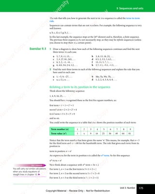 175
Unit 3: Number
9 Sequences and sets
The rule that tells you how to generate the next term in a sequence is called the term-to-term
rule.
Sequences can contain terms that are not numbers. For example, the following sequence is very
well known:
a, b, c, d, e, f, g, h, i, . . .
In this last example, the sequence stops at the 26th
element and is, therefore, a finite sequence.
The previous three sequences do not necessarily stop, so they may be infinite sequences (unless
you choose to stop them at a certain point).
Exercise 9.1 1 Draw a diagram to show how each of the following sequences continues and find the next
three terms in each case.
a 5, 7, 9, 11, 13, . . . b 3, 8, 13, 18, 23, . . .
c 3, 9, 27, 81, 243, . . . d 0.5, 2, 3.5, 5, 6.5, . . .
e 8, 5, 2, −1, −4, . . . f 13, 11, 9, 7, 5, . . .
g 6, 4.8, 3.6, 2.4, 1.2, . . . h 2.3, 1.1, −0.1, −1.3, . . .
2 Find the next three terms in each of the following sequences and explain the rule that you
have used in each case.
a 1, −3, 9, −27, . . . b Mo, Tu, We, Th, . . .
c a, c, f, j, o, . . . d 1, 2, 2, 4, 3, 6, 4, 8, . . .
Relating a term to its position in the sequence
Think about the following sequence:
1, 4, 9, 16, 25, . . .
You should have recognised these as the first five square numbers, so:
first term = 1 × 1 = 12
= 1
second term = 2 × 2 = 22
= 4
third term = 3 × 3 = 33
= 9
and so on.
You could write the sequence in a table that also shows the position number of each term:
Term number (n) 1 2 3 4 5 6 7 8 9
Term value (n2
) 1 4 9 16 25 36 49 64 81
Notice that the term number has been given the name ‘n’. This means, for example, that n = 3
for the third term and n = 100 for the hundredth term. The rule that gives each term from its
position is:
term in position n = n2
An expression for the term in position n is called the nth
term. So for this sequence:
nth
term = n2
Now think about a sequence with nth
term = 3n + 2
For term 1, n = 1 so the first term is 3 × 1 + 2 = 5
For term 2, n = 2 so the second term is 3 × 2 + 2 = 8
For term 3, n = 3 so the third term is 3 × 3 + 2 = 11
You will carry out similar calculations
when you study equations of
straight lines in chapter 10. 
FAST FORWARD
e
s
s
-
R
e
v
i
e
w
C
o
p
y
-
C
a
m
b
r
i
d
g
e
U
n
i
v
e
r
s
i
t
y
P
r
e
s
s
-
R
e
v
i
e
w
C
o
p
y
R
e
v
i
e
w
C
o
p
y
-
C
a
m
b
r
i
d
g
e
U
n
i
v
e
r
s
i
t
y
P
r
e
s
s
-
R
e
v
i
e
w
C
o
p
y
R
e
v
i
e
w
C
o
p
y
-
C
a
m
b
r
i
d
g
e
U
n
i
v
e
r
s
i
t
y
P
r
e
s
s
-
R
e
v
i
e
w
C
o
p
y
R
e
v
i
e
w
C
o
p
y
-
C
a
m
b
r
i
d
g
e
U
n
i
v
e
r
s
i
t
y
Copyright Material - Review Only - Not for Redistribution
 