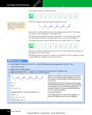 Cambridge IGCSE Mathematics
176 Unit 3: Number
Continuing this sequence in a table you will get:
n 1 2 3 4 5 6 7 8 9
Term 5 8 11 14 17 20 23 26 29
If you draw a diagram to show the sequence’s progression, you get:
5 8 11 14 17 20
...
+ 3 + 3 + 3 + 3 + 3
Notice that the number added to each term in the diagram appears in the nth
term formula
(it is the value that is multiplying n, or the coeﬃcient of n).
This happens with any sequence for which you move from one term to the next by adding
(or subtracting) a fixed number. This fixed number is known as the common diﬀerence.
For example, if you draw a sequence table for the sequence with nth
term = 4n − 1, you get:
n 1 2 3 4 5 6 7 8 9
Term 3 7 11 15 19 23 27 31 35
Here you can see that 4 is added to get from one term to the next and this is the coeﬃcient of n
that appears in the nth
term formula.
The following worked example shows you how you can find the nth
term for a sequence in which
a common diﬀerence is added to one term to get the next.
You should always try to include a
diagram like this. It will remind you
what to do and will help anyone
reading your work to understand
your method.
Worked example 1
Worked example 1
a Draw a diagram to show the rule that tells you how the following sequence progresses and ﬁnd the nth
term.
2, 6, 10, 14, 18, 22, 26, . . .
b Find the 40th
term of the sequence.
c Explain how you know that the number 50 is in the sequence and work out which position it is in.
d Explain how you know that the number 125 is not in the sequence.
a Notice that 4 is added on each time, this is the common
difference. This means that the coefﬁcient of n in the nth
term will be 4. This means that ‘4n’ will form part of your
nth
term rule.
If n = 3
Then
4n = 4 × 3 = 12
Now think about any term in the sequence, for example
the third (remember that the value of n gives the position
in the sequence). Try 4n to see what you get when n = 3.
You get an answer of 12 but you need the third term to
be 10, so you must subtract 2.
It appears that the nth
term rule should be 4n − 2.
Try for n = 5
4n − 2 = 4 × 5 − 2 = 18
So the nth
term = 4n − 2
You should check this.
Test it using any term, say the 5th
term. Substitute n = 5
into the rule. Notice that the 5th
term is indeed 18.
2 6 10 14 18 22
...
+ 4 + 4 + 4 + 4 + 4
e
s
s
-
R
e
v
i
e
w
C
o
p
y
-
C
a
m
b
r
i
d
g
e
U
n
i
v
e
r
s
i
t
y
P
r
e
s
s
-
R
e
v
i
e
w
C
o
p
y
R
e
v
i
e
w
C
o
p
y
-
C
a
m
b
r
i
d
g
e
U
n
i
v
e
r
s
i
t
y
P
r
e
s
s
-
R
e
v
i
e
w
C
o
p
y
R
e
v
i
e
w
C
o
p
y
-
C
a
m
b
r
i
d
g
e
U
n
i
v
e
r
s
i
t
y
P
r
e
s
s
-
R
e
v
i
e
w
C
o
p
y
R
e
v
i
e
w
C
o
p
y
-
C
a
m
b
r
i
d
g
e
U
n
i
v
e
r
s
i
t
y
Copyright Material - Review Only - Not for Redistribution
 