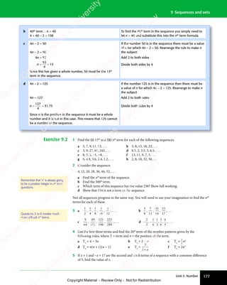 177
Unit 3: Number
9 Sequences and sets
Exercise 9.2 1 Find the (i) 15th
and (ii) nth
term for each of the following sequences.
a 5, 7, 9, 11, 13, . . . b 3, 8, 13, 18, 23, . . .
c 3, 9, 27, 81, 243, . . . d 0.5, 2, 3.5, 5, 6.5, . . .
e 8, 5, 2, −1, −4, . . . f 13, 11, 9, 7, 5, . . .
g 6, 4.8, 3.6, 2.4, 1.2, . . . h 2, 8, 18, 32, 50, …
2 Consider the sequence:
4, 12, 20, 28, 36, 44, 52, . . .
a Find the nth
term of the sequence.
b Find the 500th
term.
c Which term of this sequence has the value 236? Show full working.
d Show that 154 is not a term in the sequence.
Not all sequences progress in the same way. You will need to use your imagination to find the nth
terms for each of these.
3 a
1
2
,
1
4
,
1
8
,
1
16
,
1
32
, . . . b
3
8
,
7
11
,
11
14
,
15
17
, . . .
c
9
64
,
49
121
,
121
196
,
225
289
, . . . d − −
− −
2
3
1
6
1
3
5
6
4
3
, , , , , . . .
4 List the first three terms and find the 20th
term of the number patterns given by the
following rules, where T = term and n = the position of the term.
a Tn
= 4 − 3n b Tn
= 2 − n c Tn
=
1
2
n2
d Tn
= n(n + 1)(n − 1) e Tn
=
3
1+n
f Tn
= 2n3
5 If x + 1 and −x + 17 are the second and sixthterms of a sequence with a common difference
of 5, find the value of x.
Remember that ‘n’ is always going
to be a positive integer in nth
term
questions.
Questions 3 to 6 involve much
more difﬁcult nth
terms.
b 40th
term ∴ n = 40
4 × 40 − 2 = 158
To ﬁnd the 40th
term in the sequence you simply need to
let n = 40 and substitute this into the nth
term formula.
c 4n − 2 = 50
4n − 2 = 50
If the number 50 is in the sequence there must be a value
of n for which 4n − 2 = 50. Rearrange the rule to make n
the subject:
4n = 52 Add 2 to both sides
n = =
= =
52
4
13 Divide both sides by 4
Since this has given a whole number, 50 must be the 13th
term in the sequence.
d 4n − 2 = 125 If the number 125 is in the sequence then there must be
a value of n for which 4n − 2 = 125. Rearrange to make n
the subject.
4n = 127 Add 2 to both sides
n = =
= =
127
4
31 75
. Divide both sides by 4
Since n is the position in the sequence it must be a whole
number and it is not in this case. This means that 125 cannot
be a number in the sequence.
e
s
s
-
R
e
v
i
e
w
C
o
p
y
-
C
a
m
b
r
i
d
g
e
U
n
i
v
e
r
s
i
t
y
P
r
e
s
s
-
R
e
v
i
e
w
C
o
p
y
R
e
v
i
e
w
C
o
p
y
-
C
a
m
b
r
i
d
g
e
U
n
i
v
e
r
s
i
t
y
P
r
e
s
s
-
R
e
v
i
e
w
C
o
p
y
R
e
v
i
e
w
C
o
p
y
-
C
a
m
b
r
i
d
g
e
U
n
i
v
e
r
s
i
t
y
P
r
e
s
s
-
R
e
v
i
e
w
C
o
p
y
R
e
v
i
e
w
C
o
p
y
-
C
a
m
b
r
i
d
g
e
U
n
i
v
e
r
s
i
t
y
Copyright Material - Review Only - Not for Redistribution
 