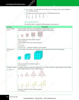 Cambridge IGCSE Mathematics
178 Unit 3: Number
6 If x + 4 and x − 4 are the third and seventh terms of a sequence with a common diﬀerence
of −2, find the value of x.
7 Write down the next three terms in each of the following sequences.
a 3 7 11 15 19 …
b 4 9 16 25 36 …
c 23 19 13 5 −5 …
Some special sequences
You should be able to recognise the following patterns and sequences.
Sequence Description
Square numbers
Tn
= n2
A square number is the product of multiplying a whole number by itself.
Square numbers can be represented using dots arranged to make squares.
1 4 9 16 25
Square numbers form the (infinite) sequence:
1, 4, 9, 16, 25, 36, …
Square numbers may be used in other sequences:
1
4
,
1
9
,
1
16
,
1
25
, …
2, 8, 18, 32, 50, … (each term is double a square number)
Cube numbers
Tn
= n3
A cube number is the product of multiplying a whole number by itself and then by itself again.
1 2 3
3
2
2
1
1
13
23
33
Cube numbers form the (infinite) sequence:
1, 8, 27, 64, 125, …
Triangular numbers
Tn
=
1
2
n(n + 1)
Triangular numbers are made by arranging dots to form either equilateral or right-angled isosceles triangles.
Both arrangements give the same number sequence.
1 3 6 10 15
T1
T2
T3
T4
T5
Triangular numbers form the (infinite) sequence:
1, 3, 6, 10, 15, …
e
s
s
-
R
e
v
i
e
w
C
o
p
y
-
C
a
m
b
r
i
d
g
e
U
n
i
v
e
r
s
i
t
y
P
r
e
s
s
-
R
e
v
i
e
w
C
o
p
y
R
e
v
i
e
w
C
o
p
y
-
C
a
m
b
r
i
d
g
e
U
n
i
v
e
r
s
i
t
y
P
r
e
s
s
-
R
e
v
i
e
w
C
o
p
y
R
e
v
i
e
w
C
o
p
y
-
C
a
m
b
r
i
d
g
e
U
n
i
v
e
r
s
i
t
y
P
r
e
s
s
-
R
e
v
i
e
w
C
o
p
y
R
e
v
i
e
w
C
o
p
y
-
C
a
m
b
r
i
d
g
e
U
n
i
v
e
r
s
i
t
y
Copyright Material - Review Only - Not for Redistribution
 
