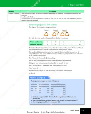 179
Unit 3: Number
9 Sequences and sets
Sequence Description
Fibonacci numbers Leonardo Fibonacci was an Italian mathematician who noticed that many natural patterns produced the
sequence:
1, 1, 2, 3, 5, 8, 13, 21, …
These numbers are now called Fibonacci numbers. They have the term-to-term rule ‘add the two previous
numbers to get the next term’.
Generating sequences from patterns
The diagram shows a pattern using matchsticks.
Pattern 1 Pattern 2 Pattern 3
The table shows the number of matchsticks for the first five patterns.
Pattern number (n) 1 2 3 4 5
Number of matches 3 5 7 9 11
Notice that the pattern number can be used as the position number, n, and that the numbers of
matches form a sequence, just like those considered in the previous section.
The number added on each time is two but you could also see that this was true from the
original diagrams. This means that the number of matches for pattern n is the same as the value
of the nth
term of the sequence.
The nth
term will therefore be: 2n ± something.
Use the ideas from the previous section to find the value of the ‘something’.
Taking any term in the sequence from the table, for example the first:
n = 1, so 2n = 2 × 1 = 2. But the first term is 3, so you need to add 1.
So, nth
term = 2n + 1
Which means that, if you let ‘p’ be the number of matches in pattern n then,
p = 2n + 1.
Worked example 2
The diagram shows a pattern made with squares.
p = 1 p = 2 p = 3
a Construct a sequence table showing the ﬁrst six patterns and the number of
squares used.
b Find a formula for the number of squares, s, in terms of the pattern number ‘p’.
c How many squares will there be in pattern 100?
e
s
s
-
R
e
v
i
e
w
C
o
p
y
-
C
a
m
b
r
i
d
g
e
U
n
i
v
e
r
s
i
t
y
P
r
e
s
s
-
R
e
v
i
e
w
C
o
p
y
R
e
v
i
e
w
C
o
p
y
-
C
a
m
b
r
i
d
g
e
U
n
i
v
e
r
s
i
t
y
P
r
e
s
s
-
R
e
v
i
e
w
C
o
p
y
R
e
v
i
e
w
C
o
p
y
-
C
a
m
b
r
i
d
g
e
U
n
i
v
e
r
s
i
t
y
P
r
e
s
s
-
R
e
v
i
e
w
C
o
p
y
R
e
v
i
e
w
C
o
p
y
-
C
a
m
b
r
i
d
g
e
U
n
i
v
e
r
s
i
t
y
Copyright Material - Review Only - Not for Redistribution
 