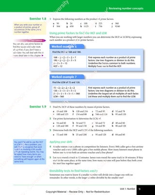 Unit 1: Number 9
1 Reviewing number concepts
Exercise 1.8 1 Express the following numbers as the product of prime factors.
a 30 b 24 c 100 d 225 e 360
f 504 g 650 h 1125 i 756 j 9240
Using prime factors to find the HCF and LCM
When you are working with larger numbers you can determine the HCF or LCM by expressing
each number as a product of its prime factors.
Worked example 6
Find the HCF of 168 and 180.
168 = 2 × 2 × 2 × 3 × 7
180 = 2 × 2 × 3 × 3 × 5
2 × 2 × 3 = 12
HCF = 12
First express each number as a product of prime
factors. Use tree diagrams or division to do this.
Underline the factors common to both numbers.
Multiply these out to ﬁnd the HCF.
Worked example 7
Find the LCM of 72 and 120.
72 = 2 × 2 × 2 × 3 × 3
120 = 2 × 2 × 2 × 3 × 5
2 × 2 × 2 × 3 × 3 × 5 = 360
LCM = 360
First express each number as a product of prime
factors. Use tree diagrams or division to do this.
Underline the largest set of multiples of each factor.
List these and multiply them out to ﬁnd the LCM.
Exercise 1.9 1 Find the HCF of these numbers by means of prime factors.
a 48 and 108 b 120 and 216 c 72 and 90 d 52 and 78
e 100 and 125 f 154 and 88 g 546 and 624 h 95 and 120
2 Use prime factorisation to determine the LCM of:
a 54 and 60 b 54 and 72 c 60 and 72 d 48 and 60
e 120 and 180 f 95 and 150 g 54 and 90 h 90 and 120
3 Determine both the HCF and LCM of the following numbers.
a 72 and 108 b 25 and 200 c 95 and 120 d 84 and 60
You won’t be told to use the HCF
or LCM to solve a problem, you
will need to recognise that word
problems involving LCM usually
include repeating events. You may
be asked how many items you
need to ‘have enough’ or when
something will happen again at the
same time.
Applying your skills
4 A radio station runs a phone-in competition for listeners. Every 30th caller gets a free airtime
voucher and every 120th caller gets a free mobile phone. How many listeners must phone in
before one receives both an airtime voucher and a free phone?
5 Lee runs round a track in 12 minutes. James runs round the same track in 18 minutes. If they
start in the same place, at the same time, how many minutes will pass before they both cross
the start line together again?
Divisibility tests to find factors easily
Sometimes you want to know if a smaller number will divide into a larger one with no
remainder. In other words, is the larger number divisible by the smaller one?
When you write your number as
a product of primes, group all
occurrences of the same prime
number together.
You can also use prime factors to
ﬁnd the square and cube roots
of numbers if you don’t have a
calculator. You will deal with this in
more detail later in this chapter. 
FAST FORWARD
e
s
s
-
R
e
v
i
e
w
C
o
p
y
-
C
a
m
b
r
i
d
g
e
U
n
i
v
e
r
s
i
t
y
P
r
e
s
s
-
R
e
v
i
e
w
C
o
p
y
R
e
v
i
e
w
C
o
p
y
-
C
a
m
b
r
i
d
g
e
U
n
i
v
e
r
s
i
t
y
P
r
e
s
s
-
R
e
v
i
e
w
C
o
p
y
R
e
v
i
e
w
C
o
p
y
-
C
a
m
b
r
i
d
g
e
U
n
i
v
e
r
s
i
t
y
P
r
e
s
s
-
R
e
v
i
e
w
C
o
p
y
R
e
v
i
e
w
C
o
p
y
-
C
a
m
b
r
i
d
g
e
U
n
i
v
e
r
s
i
t
y
Copyright Material - Review Only - Not for Redistribution
 
