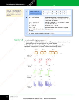 Cambridge IGCSE Mathematics
180 Unit 3: Number
Exercise 9.3 For each of the following shape sequences:
i draw a sequence table for the first six patterns, taking care to use the correct letter for the
pattern number and the correct letter for the number of shapes
ii find a formula for the number of shapes used in terms of the pattern number
iii use your formula to find the number of shapes used in the 300th
pattern.
Notice that ‘p’ has been used for
the pattern number rather than ‘n’
here. You can use any letters that
you like – it doesn’t have to be n
every time.
a
Pattern number (p) 1 2 3 4 5 6
Number of squares (s) 7 11 15 19 23 27
b 4p is in the formula Notice that the number of squares increases by 4
from shape to shape. This means that there will be
a term ‘4p’ in the formula.
If p = 1 then 4p = 4
4 + 3 = 7
Now, if p = 1 then 4p = 4. The ﬁrst term is seven,
so you need to add three.
so, s = 4p + 3 This means that s = 4p + 3.
If p = 5 then
4p + 3 = 20 + 3 = 23, the rule
is correct.
Check: if p = 5 then there should be 23 squares,
which is correct.
c For pattern 100, p = 100 and s = 4 × 100 + 3 = 403.
a n = 1 n = 3
n = 2
m = 4 m = 10
m = 7
Number of
matches
...
b p = 3
c = 3
p = 2
c = 5
Number of
circles
p = 1
c = 1
...
c
Number of
triangles
p = 1
t = 5
p = 2
t = 8
p = 3
t = 11
...
d
Number of
squares
n = 1
s = 5
n = 2
s = 10
n = 3
s = 15
...
e
s
s
-
R
e
v
i
e
w
C
o
p
y
-
C
a
m
b
r
i
d
g
e
U
n
i
v
e
r
s
i
t
y
P
r
e
s
s
-
R
e
v
i
e
w
C
o
p
y
R
e
v
i
e
w
C
o
p
y
-
C
a
m
b
r
i
d
g
e
U
n
i
v
e
r
s
i
t
y
P
r
e
s
s
-
R
e
v
i
e
w
C
o
p
y
R
e
v
i
e
w
C
o
p
y
-
C
a
m
b
r
i
d
g
e
U
n
i
v
e
r
s
i
t
y
P
r
e
s
s
-
R
e
v
i
e
w
C
o
p
y
R
e
v
i
e
w
C
o
p
y
-
C
a
m
b
r
i
d
g
e
U
n
i
v
e
r
s
i
t
y
Copyright Material - Review Only - Not for Redistribution
 