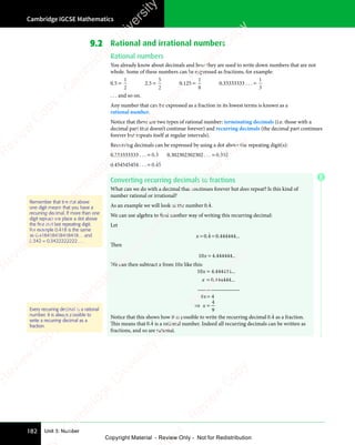 Cambridge IGCSE Mathematics
182 Unit 3: Number
9.2 Rational and irrational numbers
Rational numbers
You already know about decimals and how they are used to write down numbers that are not
whole. Some of these numbers can be expressed as fractions, for example:
0.5 =
1
2
2.5 =
5
2
0.125 =
1
8
0.33333333 . . . =
1
3
. . . and so on.
Any number that can be expressed as a fraction in its lowest terms is known as a
rational number.
Notice that there are two types of rational number: terminating decimals (i.e. those with a
decimal part that doesn’t continue forever) and recurring decimals (the decimal part continues
forever but repeats itself at regular intervals).
Recurring decimals can be expressed by using a dot above the repeating digit(s):
0.333333333 . . . = 0 3
0 3
0 3
ɺ 0.302302302302 . . . = 0 302
.ɺ ɺ
0.454545454 . . . = 0 45
0 4
0 4
ɺ ɺ
Converting recurring decimals to fractions
What can we do with a decimal that continues forever but does repeat? Is this kind of
number rational or irrational?
As an example we will look at the number 0 4
.ɺ.
We can use algebra to find another way of writing this recurring decimal:
Let
x = =
0 4
= =
0 4
= = 0 444444
. .
0 4
. .
0 4 0
. . ...
ɺ
Then
10 4 444444
0 4
0 4
0 4
0 4. ...
We can then subtract x from 10x like this:
10 4 444444
0 444444
9 4
x
x
9 4
9 4
=
=
9 4
9 4
. ...
. ...
_______________
4
9
⇒ =
x
⇒ =
Notice that this shows how it is possible to write the recurring decimal 0 4
.ɺ as a fraction.
This means that 0 4
.ɺ is a rational number. Indeed all recurring decimals can be written as
fractions, and so are rational.
Remember that the dot above
one digit means that you have a
recurring decimal. If more than one
digit repeats we place a dot above
the ﬁrst and last repeating digit.
For example 0.418
ɺ ɺ is the same
as 0.418418418418418… and
0.342
ɺ = 0.3422222222… .
Every recurring decimal is a rational
number. It is always possible to
write a recurring decimal as a
fraction.
E
e
s
s
-
R
e
v
i
e
w
C
o
p
y
-
C
a
m
b
r
i
d
g
e
U
n
i
v
e
r
s
i
t
y
P
r
e
s
s
-
R
e
v
i
e
w
C
o
p
y
R
e
v
i
e
w
C
o
p
y
-
C
a
m
b
r
i
d
g
e
U
n
i
v
e
r
s
i
t
y
P
r
e
s
s
-
R
e
v
i
e
w
C
o
p
y
R
e
v
i
e
w
C
o
p
y
-
C
a
m
b
r
i
d
g
e
U
n
i
v
e
r
s
i
t
y
P
r
e
s
s
-
R
e
v
i
e
w
C
o
p
y
R
e
v
i
e
w
C
o
p
y
-
C
a
m
b
r
i
d
g
e
U
n
i
v
e
r
s
i
t
y
Copyright Material - Review Only - Not for Redistribution
 