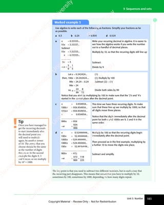 183
Unit 3: Number
9 Sequences and sets
Worked example 5
Use algebra to write each of the following as fractions. Simplify your fractions as far
as possible.
a 0.3
ɺ b 0.24
ɺ ɺ c 0.934
ɺ ɺ d 0.524
ɺ
a x
x
Subtract
x
x
=
=
=
=
0.33333...
10 3.33333...
3.33333...
0.33333.
10
.
..
3
________
9
3
9
1
3
x
x
=
⇒ =
x
⇒ = =
Write your recurring decimal in algebra. It is easier to
see how the algebra works if you write the number
out to a handful of decimal places.
Multiply by 10, so that the recurring digits still line up
Subtract
Divide by 9
b Let x = 0.242424... (1)
then, 100x = 24.242424.... (2) Multiply by 100
99x = 24.24 − 0.24 Subtract (2) − (1)
99x = 24
so, x = =
= =
24
99
8
33
Divide both sides by 99
Notice that you start by multiplying by 100 to make sure that the ‘2’s and ‘4’s
started in the correct place after the decimal point.
c x
x
x
x
=
=
=
=
0.934934...
934.934934...
1000
1000 934 934934
. ...
0 934934
999 934
934
999
. ...
_____________________
x
x
=
⇒ =
x
⇒ =
x
This time we have three recurring digits. To make
sure that these line up we multiply by 1000, so that
all digits move three places.
Notice that the digits immediately after the decimal
point for both x and 1000x are 9, 3 and 4 in the
same order.
d x
x
x
=
=
=
0.52444444...
100 52 4444444
1000 524 444444
10
. ...
. ...
00
0
00
0 524 444444
100 52 4444444
x
x
=
=
. ...
. ...
______________________
_
_
____________________
____________________
____________________
____________________
900 472
472
900
118
225
x
x
=
⇒ =
x
⇒ =
x =
Multiply by 100 so that the recurring digits begin
immediately after the decimal point.
Then proceed as in the ﬁrst example, multiplying by
a further 10 to move the digits one place.
Subtract and simplify.
Once you have managed to
get the recurring decimals
to start immediately after
the decimal point you
will need to multiply
again, by another power
of 10. The power that you
choose should be the same
as the number of digits
that recur. In the second
example the digits 9, 3
and 4 recur, so we multiply
by 103
= 1000.
Tip
The key point is that you need to subtract two different numbers, but in such a way that
the recurring part disappears. This means that sometimes you have to multiply by 10,
sometimes by 100, sometimes by 1000, depending on how many digits repeat.
E
e
s
s
-
R
e
v
i
e
w
C
o
p
y
-
C
a
m
b
r
i
d
g
e
U
n
i
v
e
r
s
i
t
y
P
r
e
s
s
-
R
e
v
i
e
w
C
o
p
y
R
e
v
i
e
w
C
o
p
y
-
C
a
m
b
r
i
d
g
e
U
n
i
v
e
r
s
i
t
y
P
r
e
s
s
-
R
e
v
i
e
w
C
o
p
y
R
e
v
i
e
w
C
o
p
y
-
C
a
m
b
r
i
d
g
e
U
n
i
v
e
r
s
i
t
y
P
r
e
s
s
-
R
e
v
i
e
w
C
o
p
y
R
e
v
i
e
w
C
o
p
y
-
C
a
m
b
r
i
d
g
e
U
n
i
v
e
r
s
i
t
y
Copyright Material - Review Only - Not for Redistribution
 