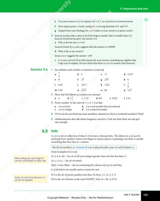 185
Unit 3: Number
9 Sequences and sets
e Use your answer to (c) to express 0 6
0 6
0 6
ɺ + 0 2
0 2
0 2
ɺ as a fraction in its lowest terms.
f Now repeat parts c, d and e using the recurring decimals 0 4
0 4
0 4
ɺ and 0 5
0 5
0 5
ɺ .
g Explain how your findings for part f relate to your answers in parts a and b.
4 Jessica’s teacher asks a class to find the largest number that is smaller than 4.5.
Jessica’s friend Jeevan gives the answer 4.4.
a Why is Jeevan not correct?
Jessica’s friend Ryan now suggests that the answer is 4.49999.
b Why is Ryan not correct?
Jessica now suggests the answer 4 49
.
4 4
4 4ɺ
c Is Jessica correct? Give full reasons for your answer, including any algebra that
helps you to explain. Do you think that there is a better answer than Jessica’s?
Exercise 9.6 1 Say whether each number is rational or irrational.
a
1
4
b 4 c −7 d 3.147
e π f 3 g 25 h 0
i 0.45 j −0.67 k −232 l
3
8
m 9.45 n 123 o 2π p 3 2
3 2
2 Show that the following numbers are rational.
a 6 b 2
3
8
c 1.12 d 0.8 e 0.427 f 3.14
3 Find a number in the interval −1  x  3 so that:
a x is rational b x is a real number but not rational
c x is an integer d x is a natural number
4 Which set do you think has more members: rational numbers or irrational numbers? Why?
5 Mathematicians also talk about imaginary numbers. Find out what these are and give
one example.
9.3 Sets
A set is a list or collection of objects that share a characteristic. The objects in a set can be
anything from numbers, letters and shapes to names, places or paintings, but there is usually
something that they have in common.
The list of members or elements of a set is placed inside a pair of curly brackets { }.
Some examples of sets are:
{2, 4, 6, 8, 10} – the set of all even integers greater than zero but less than 11
{a, e, i, o, u} – the set of vowels
{Red, Green, Blue} – the set containing the colours red, green and blue.
Capital letters are usually used as names for sets:
If A is the set of prime numbers less than 10, then: A = {2, 3, 5, 7}
If B is the set of letters in the word ‘HAPPY’, then: B = {H, A, P, Y}.
When writing sets, never forget to
use the curly brackets on either side.
Notice, for set B, that elements of a
set are not repeated.
E
e
s
s
-
R
e
v
i
e
w
C
o
p
y
-
C
a
m
b
r
i
d
g
e
U
n
i
v
e
r
s
i
t
y
P
r
e
s
s
-
R
e
v
i
e
w
C
o
p
y
R
e
v
i
e
w
C
o
p
y
-
C
a
m
b
r
i
d
g
e
U
n
i
v
e
r
s
i
t
y
P
r
e
s
s
-
R
e
v
i
e
w
C
o
p
y
R
e
v
i
e
w
C
o
p
y
-
C
a
m
b
r
i
d
g
e
U
n
i
v
e
r
s
i
t
y
P
r
e
s
s
-
R
e
v
i
e
w
C
o
p
y
R
e
v
i
e
w
C
o
p
y
-
C
a
m
b
r
i
d
g
e
U
n
i
v
e
r
s
i
t
y
Copyright Material - Review Only - Not for Redistribution
 