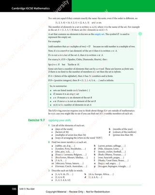 Cambridge IGCSE Mathematics
186 Unit 3: Number
Two sets are equal if they contain exactly the same elements, even if the order is diﬀerent, so:
{1, 2, 3, 4} = {4, 3, 2, 1} = {2, 4, 1, 3} and so on.
The number of elements in a set is written as n(A), where A is the name of the set. For example
in the set A = {1, 3, 5, 7, 9} there are five elements so n(A) = 5.
A set that contains no elements is known as the empty set. The symbol ∅ is used to
represent the empty set.
For example:
{odd numbers that are multiples of two} = ∅ because no odd number is a multiple of two.
Now, if x is a member (an element) of the set A then it is written: x ∈ A.
If x is not a member of the set A, then it is written: x ∉ A.
For example, if H = {Spades, Clubs, Diamonds, Hearts}, then:
Spades ∈ H but Turtles ∉ H.
Some sets have a number of elements that can be counted. These are known as finite sets.
If there is no limit to the number of members of a set then the set is infinite.
If A = {letters of the alphabet}, then A has 26 members and is finite.
If B = {positive integers}, then B = {1, 2, 3, 4, 5, 6, . . .} and is infinite.
So, to summarise:
• sets are listed inside curly brackets { }
• ∅ means it is an empty set
• a ∈ B means a is an element of the set B
• a ∉ B means a is not an element of the set B
• n(A) is the number of elements in set A
The following exercise requires you to think about things that are outside of mathematics.
In each case you might like to see if you can find out ALL possible members of each set.
Exercise 9.7 Applying your skills
1 List all of the elements of each set.
a {days of the week} b {months of the year}
c {factors of 36} d {colours of the rainbow}
e {multiples of seven less than 50} f {primes less than 30}
g {ways of arranging the letters in the word ‘TOY’}
2 Find two more members of each set.
a {rabbit, cat, dog, . . .} b {carrot, potato, cabbage, . . .}
c {London, Paris, Stockholm, . . .} d {Nile, Amazon, Loire, . . .}
e {elm, pine, oak, . . .} f {tennis, cricket, football, . . .}
g {France, Germany, Belgium, . . .} h {Bush, Obama, Truman, . . .}
i {Beethoven, Mozart, Sibelius, . . .} j {rose, hyacinth, poppy, . . .}
k {3, 6, 9, . . .} l {Husky, Great Dane, Boxer, . . .}
m {Mercury, Venus, Saturn, . . .} n {happy, sad, angry, . . .}
o {German, Czech, Australian, . . .} p {hexagon, heptagon, triangle, . . .}
3 Describe each set fully in words.
a {1, 4, 9, 16, 25, . . .} b {Asia, Europe, Africa, . . .}
c {2, 4, 6, 8} d {2, 4, 6, 8, . . .}
e {1, 2, 3, 4, 6, 12}
E
e
s
s
-
R
e
v
i
e
w
C
o
p
y
-
C
a
m
b
r
i
d
g
e
U
n
i
v
e
r
s
i
t
y
P
r
e
s
s
-
R
e
v
i
e
w
C
o
p
y
R
e
v
i
e
w
C
o
p
y
-
C
a
m
b
r
i
d
g
e
U
n
i
v
e
r
s
i
t
y
P
r
e
s
s
-
R
e
v
i
e
w
C
o
p
y
R
e
v
i
e
w
C
o
p
y
-
C
a
m
b
r
i
d
g
e
U
n
i
v
e
r
s
i
t
y
P
r
e
s
s
-
R
e
v
i
e
w
C
o
p
y
R
e
v
i
e
w
C
o
p
y
-
C
a
m
b
r
i
d
g
e
U
n
i
v
e
r
s
i
t
y
Copyright Material - Review Only - Not for Redistribution
 