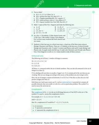 187
Unit 3: Number
9 Sequences and sets
E
4 True or false?
a If A = {1, 2, 3, 4, 5} then 3 ∉ A
b If B = {primes less than 10}, then n(B) = 4
c If C = {regular quadrilaterals}, then square ∈ C
d If D = {paint primary colours}, then yellow ∉ D
e If E = {square numbers less than 100}, then 64 ∈ E
5 Make 7 copies of this Venn diagram and shade the following sets:
a A∪B b A∪B∪C
c A∪B′ d A∩(B∪C)
e (A∪B)∩C f A∪(B∪C)′
g (A∩C)∪(A∩B)
6 In a class of 30 students, 22 like classical music and
12 like Jazz. 5 like neither. Using a Venn diagram
find out how many students like both classical and
jazz music.
7 Students in their last year at a school must study at least one of the three main sciences:
Biology, Chemistry and Physics. There are 180 students in the last year, of whom 84 study
Biology and Chemistry only, 72 study Chemistry and Physics only and 81 study Biology and
Physics only. 22 pupils study only Biology, 21 study only Chemistry and 20 study only Physics.
Use a Venn diagram to work out how many students study all three sciences.
Universal sets
The following sets all have a number of things in common:
M = {1, 2, 3, 4, 5, 6, 7, 8}
N = {1, 5, 9}
O = {4, 8, 21}
All three are contained within the set of whole numbers. They are also all contained in the set of
integers less than 22.
When dealing with sets there is usually a ‘largest’ set which contains all of the sets that you are
studying. This set can change according to the nature of the problem you are trying to solve.
Here, the set of integers contains all elements from M, N or O. But then so does the set of all
positive integers less than 22.
Both these sets (and many more) can be used as a universal set. A universal set contains all
possible elements that you would consider for a set in a particular problem. The symbol ℰ is
used to mean the universal set.
Complements
The complement of the set A is the set of all things that are in ℰ but NOT in the set A. The
symbol A′ is used to denote the complement of set A.
For example, if: ℰ = {1, 2, 3, 4, 5, 6, 7, 8, 9, 10}
and F = {2, 4, 6}
then the complement of F would be F′ = {1, 3, 5, 7, 8, 9, 10}.
So, in summary:
• ℰ represents a universal set
• A′ represents the complement of set A.
A
B
C
E
e
s
s
-
R
e
v
i
e
w
C
o
p
y
-
C
a
m
b
r
i
d
g
e
U
n
i
v
e
r
s
i
t
y
P
r
e
s
s
-
R
e
v
i
e
w
C
o
p
y
R
e
v
i
e
w
C
o
p
y
-
C
a
m
b
r
i
d
g
e
U
n
i
v
e
r
s
i
t
y
P
r
e
s
s
-
R
e
v
i
e
w
C
o
p
y
R
e
v
i
e
w
C
o
p
y
-
C
a
m
b
r
i
d
g
e
U
n
i
v
e
r
s
i
t
y
P
r
e
s
s
-
R
e
v
i
e
w
C
o
p
y
R
e
v
i
e
w
C
o
p
y
-
C
a
m
b
r
i
d
g
e
U
n
i
v
e
r
s
i
t
y
Copyright Material - Review Only - Not for Redistribution
 