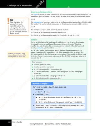 Cambridge IGCSE Mathematics
188 Unit 3: Number
Worked example 6
If W = {4, 8, 12, 16, 20, 24} and T = {5, 8, 20, 24, 28}.
i List the sets:
a W∪T b W∩T
ii Is it true that T ⊂ W?
i a W∪T = set of all members of W or of T or of both = {4, 5, 8, 12, 16,
20, 24, 28}.
b W∩T = set of all elements that appear in both W and T = {8, 20, 24}.
ii Notice that 5 ∈ T but 5 ∉ W. So it is not true that every member of T is also
a member of W. So T is not a subset of W.
So in summary:
• ∪ is the symbol for union
• ∩ is the symbol for intersection
• B ⊂ A indicates that B is a proper subset of A
• B ⊆ A indicates that B is a subset of A but also equal to A i.e. it is not a proper
subset of A.
• B ⊄ A indicates that B is not a proper subset of A.
• B ⊆ A indicates that B is not a subset of A.
Unions and intersections
The union of two sets, A and B, is the set of all elements that are members of A or members of B or
members of both. The symbol ∪ is used to indicate union so, the union of sets A and B is written:
A∪B
The intersection of two sets, A and B, is the set of all elements that are members of both A and B.
The symbol ∩ is used to indicate intersection so, the intersection of sets A and B is written:
A∩B.
For example, if C = {4, 6, 8, 10} and D = {6, 10, 12, 14}, then:
C∩D = the set of all elements common to both = {6, 10}
C∪D = the set of all elements that are in C or D or both = {4, 6, 8, 10, 12, 14}.
Subsets
Let the set A be the set of all quadrilaterals and let the set B be the set of all rectangles.
A rectangle is a type of quadrilateral. This means that every element of B is also a
member of A and, therefore, B is completely contained within A. When this happens B
is called a subset of A, and is written:
B ⊆ A. The ⊆ symbol can be reversed but this does not change its meaning. B ⊆ A
means B is a subset of A, but so does A ⊇ B. If B is not a subset of A, we write B ⊆ A.
If B is not equal to A, then B is known as a proper subset. If it is possible for B to be equal
to A, then B is not a proper subset and you write: B ⊂ A. If A is not a proper subset of B,
we write A ⊄ B.
Tip
Note that taking the
union of two sets is
rather like adding the
sets together. You must
remember, however, that
you do not repeat elements
within the set.
Note that the symbol, ⊂, has a
open end and a closed end. The
subset goes at the closed end.
E
e
s
s
-
R
e
v
i
e
w
C
o
p
y
-
C
a
m
b
r
i
d
g
e
U
n
i
v
e
r
s
i
t
y
P
r
e
s
s
-
R
e
v
i
e
w
C
o
p
y
R
e
v
i
e
w
C
o
p
y
-
C
a
m
b
r
i
d
g
e
U
n
i
v
e
r
s
i
t
y
P
r
e
s
s
-
R
e
v
i
e
w
C
o
p
y
R
e
v
i
e
w
C
o
p
y
-
C
a
m
b
r
i
d
g
e
U
n
i
v
e
r
s
i
t
y
P
r
e
s
s
-
R
e
v
i
e
w
C
o
p
y
R
e
v
i
e
w
C
o
p
y
-
C
a
m
b
r
i
d
g
e
U
n
i
v
e
r
s
i
t
y
Copyright Material - Review Only - Not for Redistribution
 