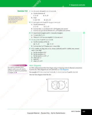 189
Unit 3: Number
9 Sequences and sets
Exercise 9.8 1 A = {2, 4, 6, 8, 10} and B = {1, 3, 5, 6, 8, 10}.
a List the elements of:
i A∩B ii A∪B
b Find:
i n(A∩B) ii n(A∪B)
2 C = {a, b, g, h, u, w, z} and D = {a, g, u, v, w, x, y, z}.
a List the elements of:
i C∩D ii C∪D
b Is it true that u is an element of C∩D? Explain your answer.
c Is it true that g is not an element of C∪D? Explain your answer.
3 F = {equilateral triangles} and G = {isosceles triangles}.
a Explain why F ⊂ G.
b What is F∩G? Can you simplify F∩G in any way?
4 T = {1, 2, 3, 6, 7} and W = {1, 3, 9, 10}.
a List the members of the set:
(i) T∪W (ii) T∩W
b Is it true that 5 ∉T? Explain your answer fully.
5 If ℰ = {rabbit, cat, dog, emu, turtle, mouse, aardvark} and H = {rabbit, emu, mouse}
and J = {cat, dog}:
a list the members of H′
b list the members of J′
c list the members of H′∪J′
d what is H∩J?
e find (H′)′
f what is H∪H′?
Venn diagrams
In 1880, mathematician John Venn began using overlapping circles to illustrate connections
between sets. These diagrams are now referred to as Venn diagrams.
For example, if ℰ = {1, 2, 3, 4, 5, 6, 7, 8, 9, 10}, A = {1, 2, 3, 4, 5, 6, 7} and B = {4, 5, 8}
then the Venn diagram looks like this:
A B
1
2
3
4
5
6
7
8
9
10
Unions and intersections can
be reversed without changing
their elements, for example
A∪B = B∪A and
C∩D = D∩C.
You need to understand Venn
diagrams well as you will need to
use them to determine probabilities
in Chapter 24. 
FAST FORWARD
E
e
s
s
-
R
e
v
i
e
w
C
o
p
y
-
C
a
m
b
r
i
d
g
e
U
n
i
v
e
r
s
i
t
y
P
r
e
s
s
-
R
e
v
i
e
w
C
o
p
y
R
e
v
i
e
w
C
o
p
y
-
C
a
m
b
r
i
d
g
e
U
n
i
v
e
r
s
i
t
y
P
r
e
s
s
-
R
e
v
i
e
w
C
o
p
y
R
e
v
i
e
w
C
o
p
y
-
C
a
m
b
r
i
d
g
e
U
n
i
v
e
r
s
i
t
y
P
r
e
s
s
-
R
e
v
i
e
w
C
o
p
y
R
e
v
i
e
w
C
o
p
y
-
C
a
m
b
r
i
d
g
e
U
n
i
v
e
r
s
i
t
y
Copyright Material - Review Only - Not for Redistribution
 