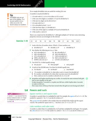 Unit 1: Number
Cambridge IGCSE Mathematics
10
These simple divisibility tests are useful for working this out:
A number is exactly divisible by:
2 if it ends with 0, 2, 4, 6 or 8 (in other words is even)
3 if the sum of its digits is a multiple of 3 (can be divided by 3)
4 if the last two digits can be divided by 4
5 if it ends with 0 or 5
6 if it is divisible by both 2 and 3
8 if the last three digits are divisible by 8
9 if the sum of the digits is a multiple of 9 (can be divided by 9)
10 if the number ends in 0.
There is no simple test for divisibility by 7, although multiples of 7 do have some interesting
properties that you can investigate on the internet.
Exercise 1.10 23 65 92 10 104 70 500 21 64 798 1223
1 Look at the box of numbers above. Which of these numbers are:
a divisible by 5? b divisible by 8? c divisible by 3?
2 Say whether the following are true or false.
a 625 is divisible by 5 b 88 is divisible by 3
c 640 is divisible by 6 d 346 is divisible by 4
e 476 is divisible by 8 f 2340 is divisible by 9
g 2890 is divisible by 6 h 4562 is divisible by 3
i 40090 is divisible by 5 j 123456 is divisible by 9
3 Can $34.07 be divided equally among:
a two people? b three people? c nine people?
4 A stadium has 202008 seats. Can these be divided equally into:
a five blocks? b six blocks? c nine blocks?
5 a If a number is divisible by 12, what other numbers must it be divisible by?
b If a number is divisible by 36, what other numbers must it be divisible by?
c How could you test if a number is divisible by 12, 15 or 24?
6 Jacqueline and Sophia stand facing one another. At exactly the same moment both girls
start to turn steadily on the spot.
It takes Jacqueline 3 seconds to complete one full turn, whilst Sophia takes 4 seconds
to make on full turn.
How many times will Jacqueline have turned when the girls are next facing each other?
1.4 Powers and roots
Square numbers and square roots
A number is squared when it is multiplied by itself. For example, the square of 5 is 5 × 5 = 25. The
symbol for squared is 2
. So, 5 × 5 can also be written as 52
.
The square root of a number is the number that was multiplied by itself to get the square
number. The symbol for square root is . You know that 25 = 52
, so 25 = 5.
Cube numbers and cube roots
A number is cubed when it is multiplied by itself and then multiplied by itself again. For example,
the cube of 2 is 2 × 2 × 2 = 8. The symbol for cubed is 3
. So 2 × 2 × 2 can also be written as 23
.
Divisibility tests are not
part of the syllabus. They
are just useful to know
when you work with
factors and prime numbers.
Tip
In section 1.1 you learned that the
product obtained when an integer
is multiplied by itself is a square
number. 
REWIND
E
e
s
s
-
R
e
v
i
e
w
C
o
p
y
-
C
a
m
b
r
i
d
g
e
U
n
i
v
e
r
s
i
t
y
P
r
e
s
s
-
R
e
v
i
e
w
C
o
p
y
R
e
v
i
e
w
C
o
p
y
-
C
a
m
b
r
i
d
g
e
U
n
i
v
e
r
s
i
t
y
P
r
e
s
s
-
R
e
v
i
e
w
C
o
p
y
R
e
v
i
e
w
C
o
p
y
-
C
a
m
b
r
i
d
g
e
U
n
i
v
e
r
s
i
t
y
P
r
e
s
s
-
R
e
v
i
e
w
C
o
p
y
R
e
v
i
e
w
C
o
p
y
-
C
a
m
b
r
i
d
g
e
U
n
i
v
e
r
s
i
t
y
Copyright Material - Review Only - Not for Redistribution
 