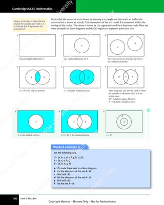 Cambridge IGCSE Mathematics
190 Unit 3: Number
Notice that the universal set is shown by drawing a rectangle and then each set within the
universal set is shown as a circle. The intersection of the sets A and B is contained within the
overlap of the circles. The union is shown by the region enclosed by at least one circle. Here are
some examples of Venn diagrams and shaded regions to represent particular sets:
The rectangle represents . The circle represents set A.
A
Set A and set B are disjoint, they have
no common elements.
A
B
M S
13 4 6
7
Venn diagrams can also be used to show
the number of elements n(A) in a set.
In this case:
M = {students doing Maths},
S = {students doing Science}.
A B
A ∩ B is the shaded portion. A ∪ B is the shaded portion.
A B
Always remember to draw the box
around the outside and mark it, ℰ,
to indicate that it represents the
universal set.
A′ is the shaded portion.
A A B
(A ∪ B)′ is the shaded portion.
A
B
A ⊂ B
Worked example 7
Worked example 7
For the following sets:
ℰ= {a, b, c, d, e, f, g, h, i, j, k}
A = {a, c, e, h, j}
B = {a, b, d, g, h}
a illustrate these sets in a Venn diagram
b list the elements of the set A∩B
c ﬁnd n(A∩B)
d list the elements of the set A∪B
e ﬁnd n(A∪B)
f list the set A∩B’.
E
e
s
s
-
R
e
v
i
e
w
C
o
p
y
-
C
a
m
b
r
i
d
g
e
U
n
i
v
e
r
s
i
t
y
P
r
e
s
s
-
R
e
v
i
e
w
C
o
p
y
R
e
v
i
e
w
C
o
p
y
-
C
a
m
b
r
i
d
g
e
U
n
i
v
e
r
s
i
t
y
P
r
e
s
s
-
R
e
v
i
e
w
C
o
p
y
R
e
v
i
e
w
C
o
p
y
-
C
a
m
b
r
i
d
g
e
U
n
i
v
e
r
s
i
t
y
P
r
e
s
s
-
R
e
v
i
e
w
C
o
p
y
R
e
v
i
e
w
C
o
p
y
-
C
a
m
b
r
i
d
g
e
U
n
i
v
e
r
s
i
t
y
Copyright Material - Review Only - Not for Redistribution
 