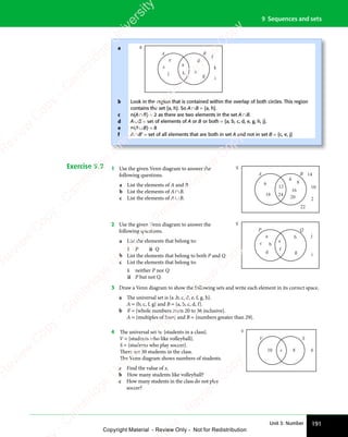 191
Unit 3: Number
9 Sequences and sets
Exercise 9.9 1 Use the given Venn diagram to answer the
following questions.
a List the elements of A and B
b List the elements of A∩B.
c List the elements of A∪B.
A B
6
18 24
12
4
8
16
20 2
10
22
14
2 Use the given Venn diagram to answer the
following questions.
a List the elements that belong to:
i P ii Q
b List the elements that belong to both P and Q.
c List the elements that belong to:
i neither P nor Q
ii P but not Q.
P Q
e
c
a h
g
f
j
i
b
d
3 Draw a Venn diagram to show the following sets and write each element in its correct space.
a The universal set is {a ,b, c, d, e, f, g, h}.
A = {b, c, f, g} and B = {a, b, c, d, f}.
b ℰ = {whole numbers from 20 to 36 inclusive}.
A = {multiples of four} and B = {numbers greater than 29}.
4 The universal set is: {students in a class}.
V = {students who like volleyball}.
S = {students who play soccer}.
There are 30 students in the class.
The Venn diagram shows numbers of students.
a Find the value of x.
b How many students like volleyball?
c How many students in the class do not play
soccer?
V S
10 8 6
x
a
b
c
d
e
f
A B
a
c
j
e d
g
b
h
f
k
i
Look in the region that is contained within the overlap of both circles. This region
contains the set {a, h}. So A∩B = {a, h}.
n(A∩B) = 2 as there are two elements in the set A∩B.
A∪B = set of elements of A or B or both = {a, b, c, d, e, g, h, j}.
n(A∪B) = 8
A∩B’ = set of all elements that are both in set A and not in set B = {c, e, j}
e
s
s
-
R
e
v
i
e
w
C
o
p
y
-
C
a
m
b
r
i
d
g
e
U
n
i
v
e
r
s
i
t
y
P
r
e
s
s
-
R
e
v
i
e
w
C
o
p
y
R
e
v
i
e
w
C
o
p
y
-
C
a
m
b
r
i
d
g
e
U
n
i
v
e
r
s
i
t
y
P
r
e
s
s
-
R
e
v
i
e
w
C
o
p
y
R
e
v
i
e
w
C
o
p
y
-
C
a
m
b
r
i
d
g
e
U
n
i
v
e
r
s
i
t
y
P
r
e
s
s
-
R
e
v
i
e
w
C
o
p
y
R
e
v
i
e
w
C
o
p
y
-
C
a
m
b
r
i
d
g
e
U
n
i
v
e
r
s
i
t
y
Copyright Material - Review Only - Not for Redistribution
 